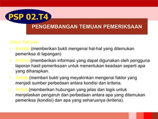 PENGEMBANGAN TEMUAN PEMERIKSAAN
PSP 02.T4
Unsur Temuan:
• Kondisi (memberikan bukti mengenai hal-hal yang ditemukan
pemeriksa di lapangan)
• Kriteria (memberikan informasi yang dapat digunakan oleh pengguna
laporan hasil pemeriksaan untuk menentukan keadaan seperti apa
yang diharapkan.
• Sebab (memberi bukti yang meyakinkan mengenai faktor yang
menjadi sumber perbedaan antara kondisi dan kriteria.
• Akibat (memberikan hubungan yang jelas dan logis untuk
menjelaskan pengaruh dari perbedaan antara apa yang ditemukan
pemeriksa (kondisi) dan apa yang seharusnya (kriteria).
 