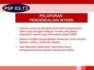 PELAPORAN
PENGENDALIAN INTERN
PSP 03.T3
• Laporan harus mengungkap kelemahan pengendalian
intern yang dianggap sebagai “kondisi yang dapat
dilaporkan” seperti yang dirumuskan dalam SPAP.
• Sejauh mungkin pengungkapan memenuhi unsur temuan
(kondisi, kriteria, akibat dan sebab).
• Jika ditemukan kelemahan, pemeriksa harus
mengomunikasikan kepada manajemen entitas
 