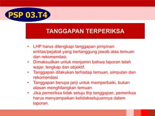 TANGGAPAN TERPERIKSA
PSP 03.T4
• LHP harus dilengkapi tanggapan pimpinan
entitas/pejabat yang bertanggung jawab atas temuan
dan rekomendasi.
• Dimaksudkan untuk menjamin bahwa laporan telah
wajar, lengkap dan objektif.
• Tanggapan dilakukan terhadap temuan, simpulan dan
rekomendasi
• Tanggapan berupa janji untuk memperbaiki, bukan
alasan menghilangkan temuan
• Jika pemeriksa tidak setuju thp tanggapan, pemeriksa
harus menyampaikan ketidaksetujuannya dalam
laporan.
 
