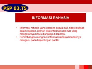 INFORMASI RAHASIA
PSP 03.T5
• Informasi rahasia yang dilarang sesuai UU, tidak diugkap
dalam laporan, namun sifat informasi dan UU yang
mengaturnya harus diungkap di laporan.
• Pertimbangan mengenai informasi rahasia hendaknya
mengacu pada kepentingan publik.
 