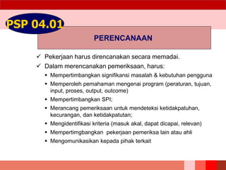 PERENCANAAN
PSP 04.01
 Pekerjaan harus direncanakan secara memadai.
 Dalam merencanakan pemeriksaan, harus:
 Mempertimbangkan signifikansi masalah & kebutuhan pengguna
 Memperoleh pemahaman mengenai program (peraturan, tujuan,
input, proses, output, outcome)
 Mempertimbangkan SPI;
 Merancang pemeriksaan untuk mendeteksi ketidakpatuhan,
kecurangan, dan ketidakpatutan;
 Mengidentifikasi kriteria (masuk akal, dapat dicapai, relevan)
 Mempertimgbangkan pekerjaan pemeriksa lain atau ahli
 Mengomunikasikan kepada pihak terkait
 