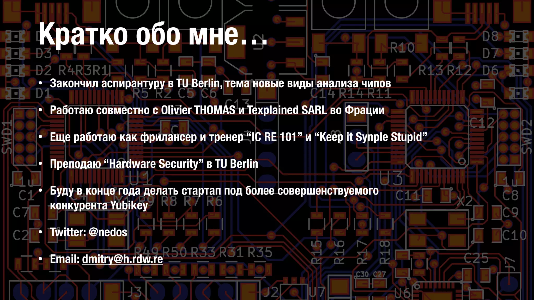 Кратко обо мне…
• Закончил аспирантуру в TU Berlin, тема новые виды анализа чипов
• Работаю совместно с Olivier THOMAS и Texplained SARL во Фрации
• Еще работаю как фрилансер и тренер “IC RE 101” и “Keep it Synple Stupid”
• Преподаю “Hardware Security” в TU Berlin
• Буду в конце года делать стартап под более совершенствуемого
конкурента Yubikey
• Twitter: @nedos
• Email: dmitry@h.rdw.re
 