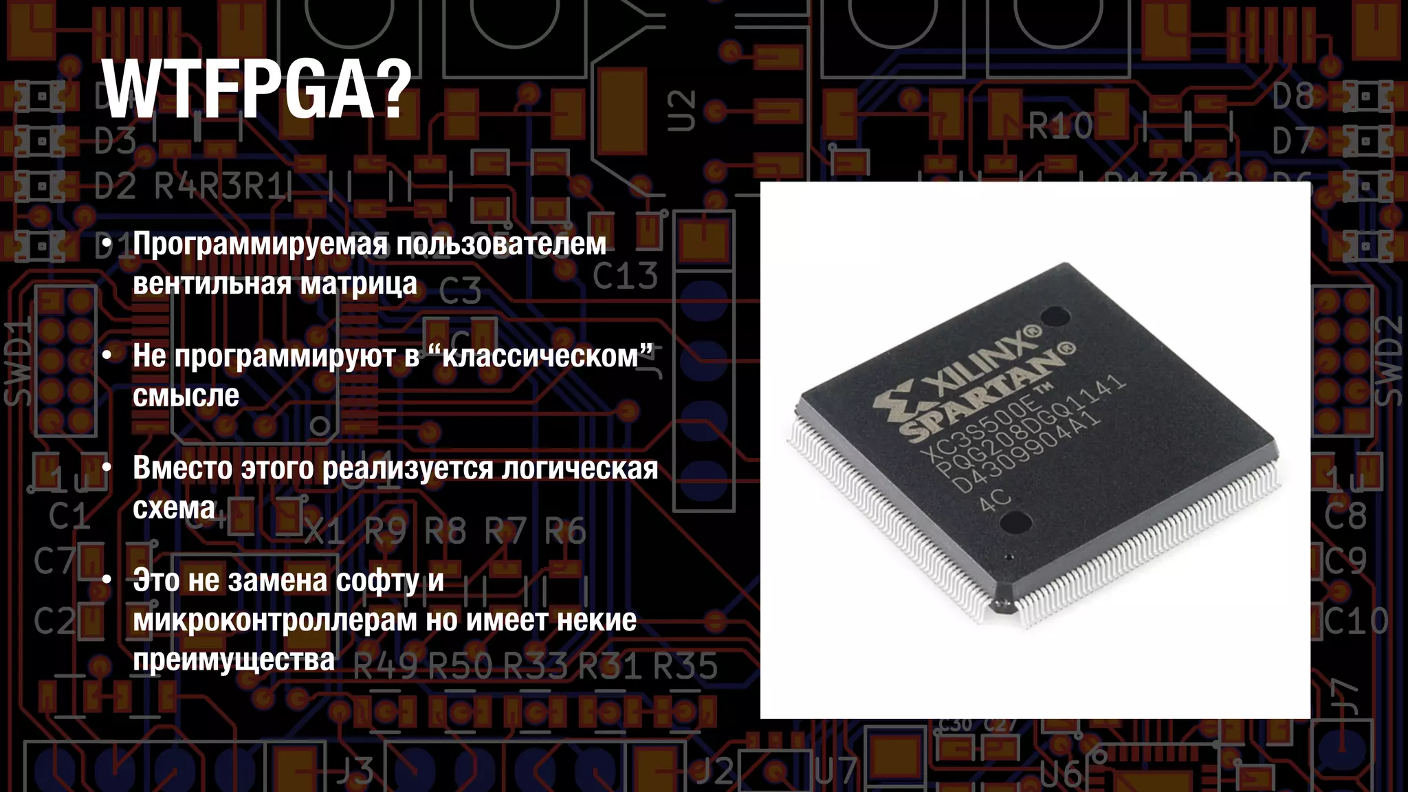 WTFPGA?
• Программируемая пользователем
вентильная матрица
• Не программируют в “классическом”
смысле
• Вместо этого реализуется логическая
схема
• Это не замена софту и
микроконтроллерам но имеет некие
преимущества
 