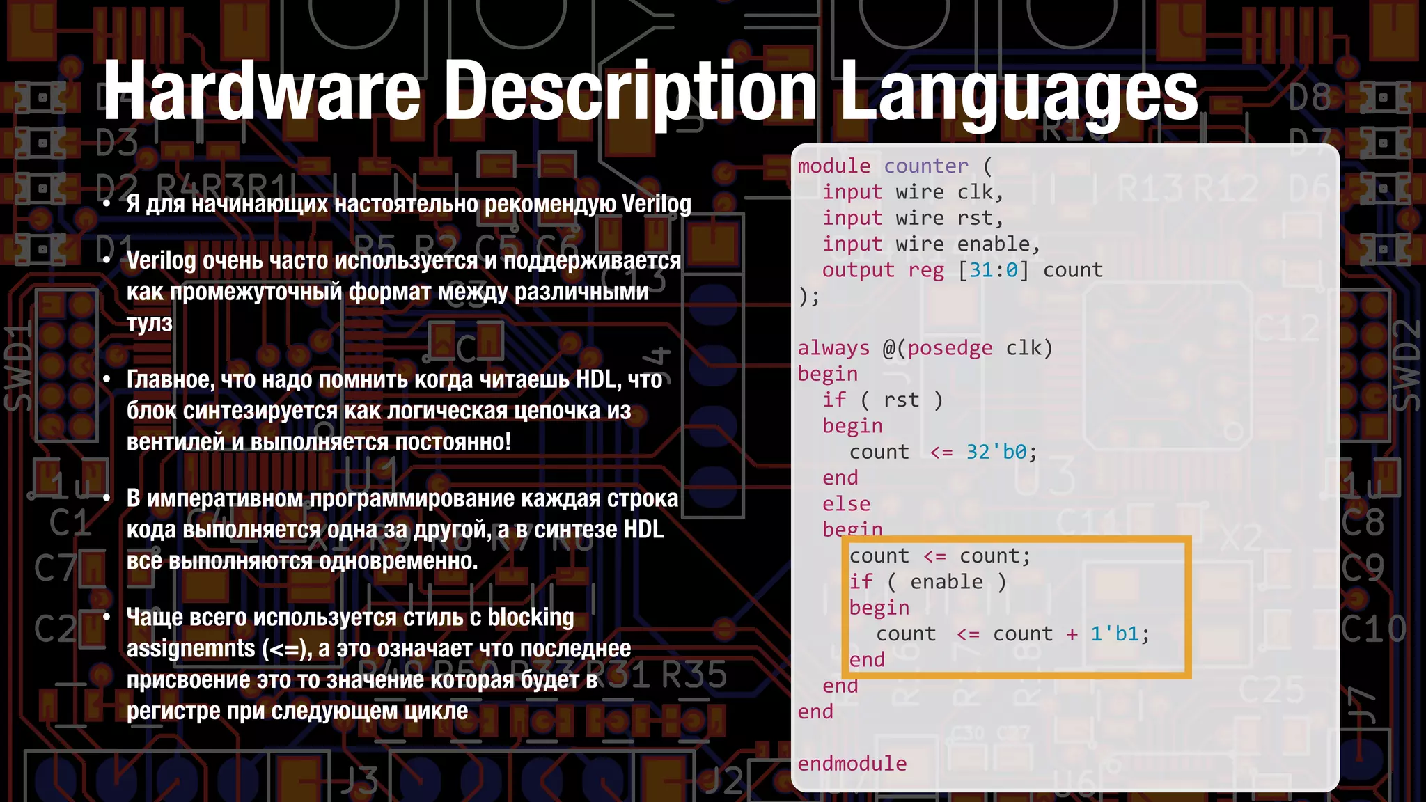 Hardware Description Languages
• Я для начинающих настоятельно рекомендую Verilog
• Verilog очень часто используется и поддерживается
как промежуточный формат между различными
тулз
• Главное, что надо помнить когда читаешь HDL, что
блок синтезируется как логическая цепочка из
вентилей и выполняется постоянно!
• В императивном программирование каждая строка
кода выполняется одна за другой, а в синтезе HDL
все выполняются одновременно.
• Чаще всего используется стиль с blocking
assignemnts (<=), а это означает что последнее
присвоение это то значение которая будет в
регистре при следующем цикле
module	
  counter	
  (	
  
	
   input	
  wire	
  clk,	
  
	
   input	
  wire	
  rst,	
  
	
   input	
  wire	
  enable,	
  
	
   output	
  reg	
  [31:0]	
  count	
  
);	
  
always	
  @(posedge	
  clk)	
  
begin	
  
	
   if	
  (	
  rst	
  )	
  
	
   begin	
  
	
   	
   count	
  	
  <=	
  32'b0;	
  
	
   end	
  
	
   else	
  
	
   begin	
  
	
   	
   count	
  <=	
  count;	
  
	
   	
   if	
  (	
  enable	
  )	
  
	
   	
   begin	
  
	
   	
   	
   count	
  	
  <=	
  count	
  +	
  1'b1;	
  
	
   	
   end	
  
	
   end	
  
end	
  
endmodule
 