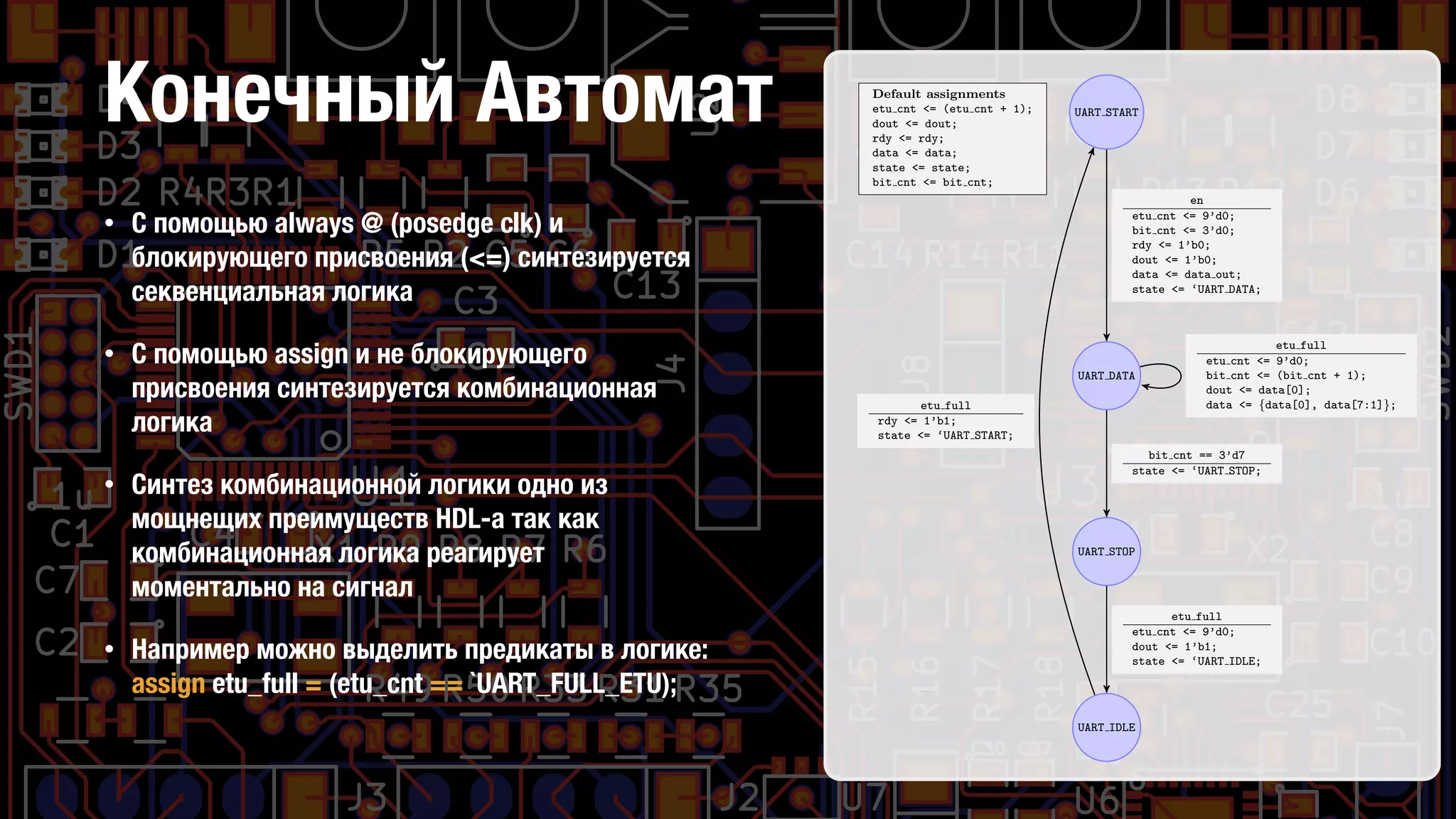 Конечный Автомат UART START
UART DATA
UART STOP
UART IDLE
Default assignments
etu cnt <= (etu cnt + 1);
dout <= dout;
rdy <= rdy;
data <= data;
state <= state;
bit cnt <= bit cnt;
en
etu cnt <= 9’d0;
bit cnt <= 3’d0;
rdy <= 1’b0;
dout <= 1’b0;
data <= data out;
state <= ‘UART DATA;
etu full
etu cnt <= 9’d0;
bit cnt <= (bit cnt + 1);
dout <= data[0];
data <= {data[0], data[7:1]};
bit cnt == 3’d7
state <= ‘UART STOP;
etu full
etu cnt <= 9’d0;
dout <= 1’b1;
state <= ‘UART IDLE;
etu full
rdy <= 1’b1;
state <= ‘UART START;
Figure 7: UART transmitter state machine.
• С помощью always @ (posedge clk) и
блокирующего присвоения (<=) синтезируется
секвенциальная логика
• С помощью assign и не блокирующего
присвоения синтезируется комбинационная
логика
• Синтез комбинационной логики одно из
мощнещих преимуществ HDL-а так как
комбинационная логика реагирует
моментально на сигнал
• Например можно выделить предикаты в логике:
assign etu_full = (etu_cnt == `UART_FULL_ETU);
•  
 