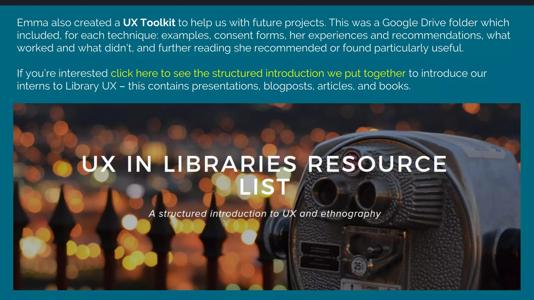 Emma also created a UX Toolkit to help us with future projects. This was a Google Drive folder which
included, for each technique: examples, consent forms, her experiences and recommendations, what
worked and what didn’t, and further reading she recommended or found particularly useful.
If you’re interested click here to see the structured introduction we put together to introduce our
interns to Library UX – this contains presentations, blogposts, articles, and books.
 