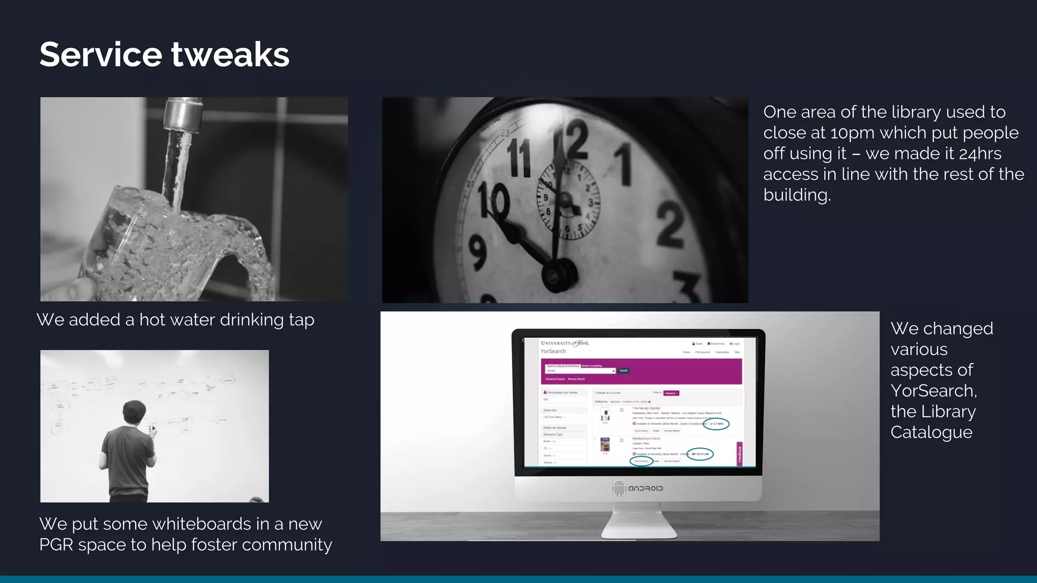 Service tweaks
We added a hot water drinking tap
We put some whiteboards in a new
PGR space to help foster community
One area of the library used to
close at 10pm which put people
off using it – we made it 24hrs
access in line with the rest of the
building.
We changed
various
aspects of
YorSearch,
the Library
Catalogue
 