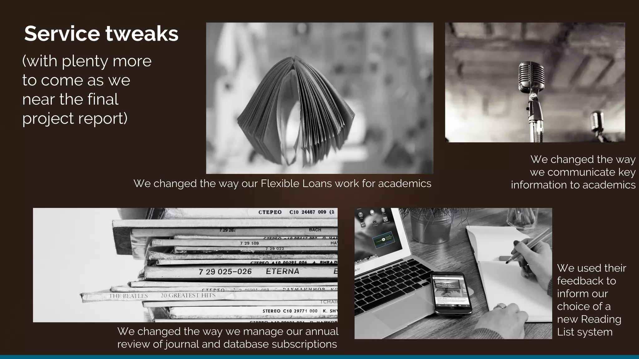 Service tweaks
(with plenty more
to come as we
near the final
project report)
We changed the way our Flexible Loans work for academics
We used their
feedback to
inform our
choice of a
new Reading
List system
We changed the way
we communicate key
information to academics
We changed the way we manage our annual
review of journal and database subscriptions
 