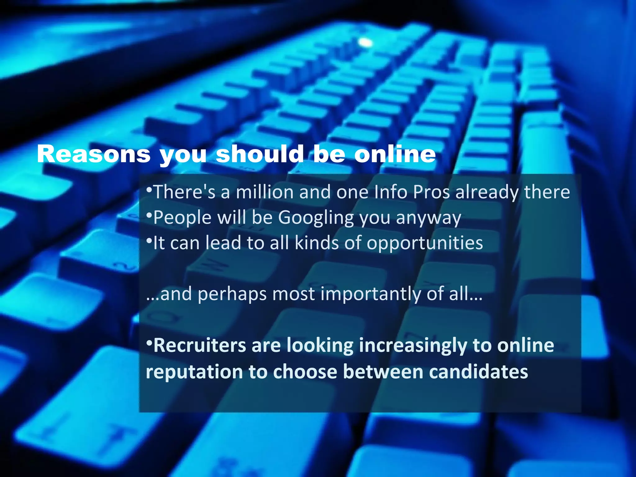 Reasons you should be online There's a million and one Info Pros already there People will be Googling you anyway It can lead to all kinds of opportunities … and perhaps most importantly of all…  Recruiters are looking increasingly to online reputation to choose between candidates 