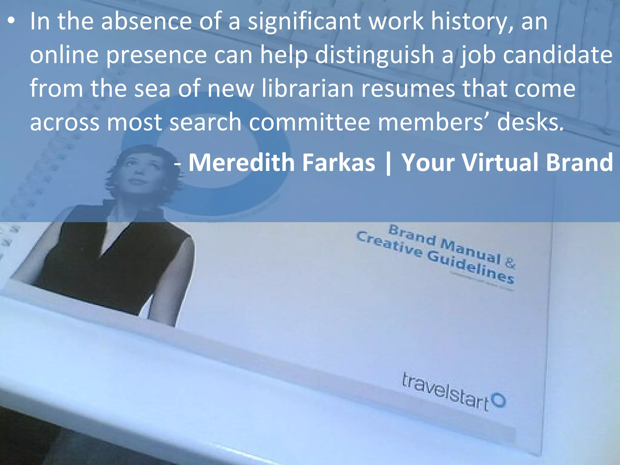 In the absence of a significant work history, an online presence can help distinguish a job candidate from the sea of new librarian resumes that come across most search committee members’ desks . -  Meredith Farkas | Your Virtual Brand 