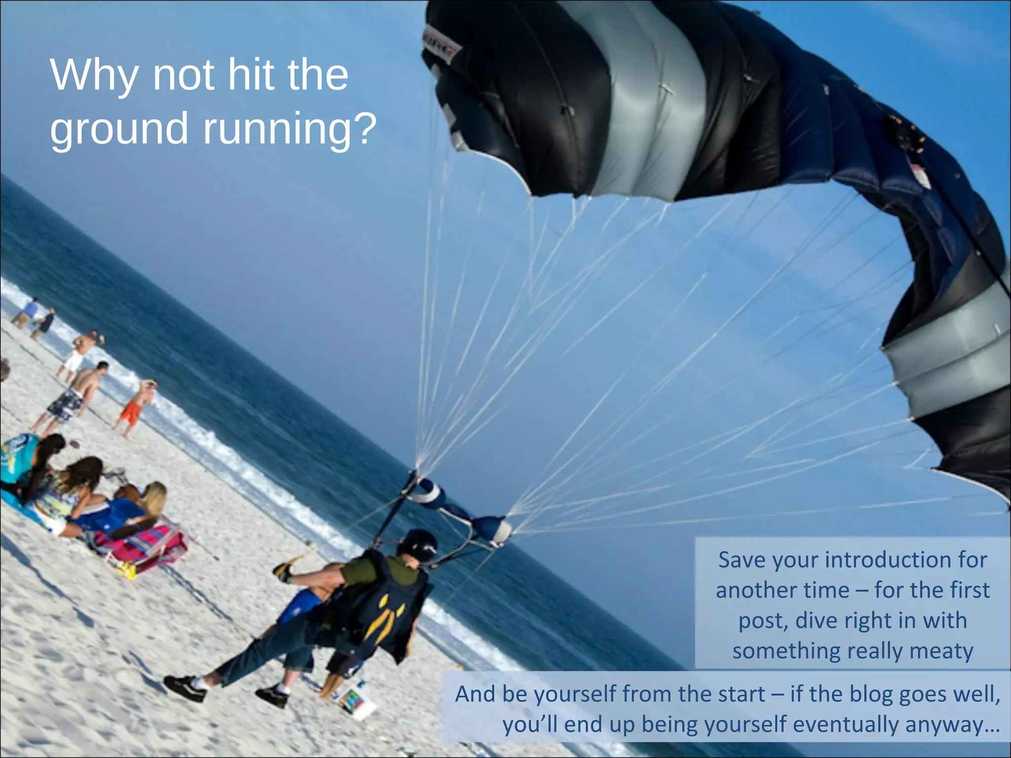 Why not hit the ground running? Save your introduction for another time – for the first post, dive right in with something really meaty And be yourself from the start – if the blog goes well, you’ll end up being yourself eventually anyway… 