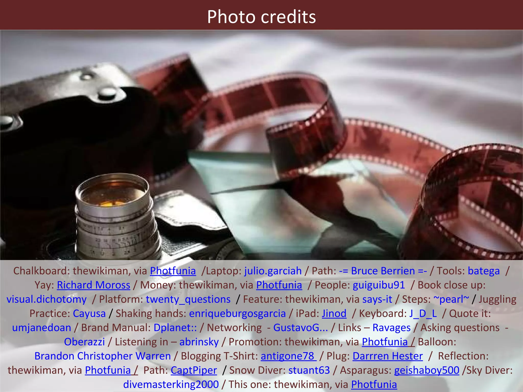 Chalkboard: thewikiman, via  Photfunia   /Laptop:  julio.garciah  / Path:  -= Bruce Berrien =-  / Tools:  batega   / Yay:  Richard Moross  / Money: thewikiman, via  Photfunia   / People:  guiguibu91   / Book close up:  visual.dichotomy   / Platform:  twenty_questions   /  Feature: thewikiman, via  says-it  / Steps:  ~pearl~  /  Juggling Practice:  Cayusa  /  Shaking hands:  enriqueburgosgarcia  / iPad:  Jinod   / Keyboard:  J_D_L   / Quote it:  umjanedoan  / Brand Manual:  Dplanet::  / Networking  -  GustavoG...  / Links –  Ravages  / Asking questions  -  Oberazzi  / Listening in –  abrinsky  / Promotion: thewikiman, via  Photfunia  /  Balloon:  Brandon Christopher Warren  / Blogging T-Shirt:  antigone78   / Plug:  Darrren Hester   /  Reflection: thewikiman, via  Photfunia  /   Path:  CaptPiper   /  Snow Diver:  stuant63  / Asparagus:  geishaboy500  /Sky Diver:  divemasterking2000  / This one: thewikiman, via  Photfunia   Photo credits 