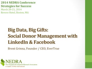 2014	
  NEDRA	
  Conference	
  
Strategies	
  for	
  Success	
  
March	
  20-­‐21,	
  2014	
  
Revere	
  Hotel,	
  Boston,	
  MA	
  
Big	
  Data,	
  Big	
  Gifts:	
  	
  
Social	
  Donor	
  Management	
  with	
  
LinkedIn	
  &	
  Facebook	
  	
  
Jesse	
  Bardo,	
  Co-­‐Founder,	
  EverTrue	
  	
  
 