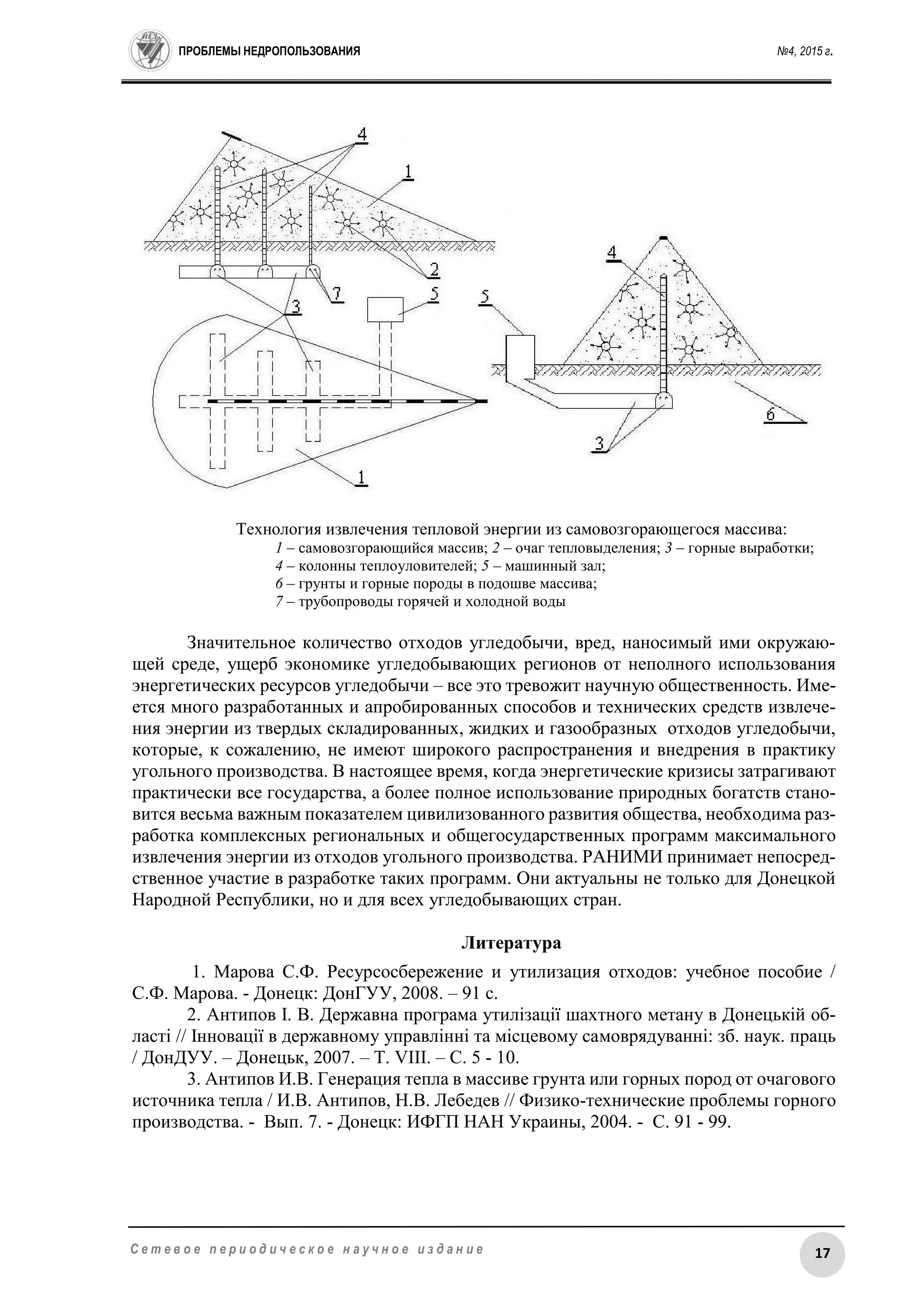 ПРОБЛЕМЫ НЕДРОПОЛЬЗОВАНИЯ №4, 2015 г.
17С е т е в о е п е р и о д и ч е с к о е н а у ч н о е и з д а н и е
Технология извлечения тепловой энергии из самовозгорающегося массива:
1 – самовозгорающийся массив; 2 – очаг тепловыделения; 3 – горные выработки;
4 – колонны теплоуловителей; 5 – машинный зал;
6 – грунты и горные породы в подошве массива;
7 – трубопроводы горячей и холодной воды
Значительное количество отходов угледобычи, вред, наносимый ими окружаю-
щей среде, ущерб экономике угледобывающих регионов от неполного использования
энергетических ресурсов угледобычи – все это тревожит научную общественность. Име-
ется много разработанных и апробированных способов и технических средств извлече-
ния энергии из твердых складированных, жидких и газообразных отходов угледобычи,
которые, к сожалению, не имеют широкого распространения и внедрения в практику
угольного производства. В настоящее время, когда энергетические кризисы затрагивают
практически все государства, а более полное использование природных богатств стано-
вится весьма важным показателем цивилизованного развития общества, необходима раз-
работка комплексных региональных и общегосударственных программ максимального
извлечения энергии из отходов угольного производства. РАНИМИ принимает непосред-
ственное участие в разработке таких программ. Они актуальны не только для Донецкой
Народной Республики, но и для всех угледобывающих стран.
Литература
1. Марова С.Ф. Ресурсосбережение и утилизация отходов: учебное пособие /
С.Ф. Марова. - Донецк: ДонГУУ, 2008. – 91 с.
2. Антипов І. В. Державна програма утилізації шахтного метану в Донецькій об-
ласті // Інновації в державному управлінні та місцевому самоврядуванні: зб. наук. праць
/ ДонДУУ. – Донецьк, 2007. – Т. VIII. – С. 5 - 10.
3. Антипов И.В. Генерация тепла в массиве грунта или горных пород от очагового
источника тепла / И.В. Антипов, Н.В. Лебедев // Физико-технические проблемы горного
производства. - Вып. 7. - Донецк: ИФГП НАН Украины, 2004. - С. 91 - 99.
 