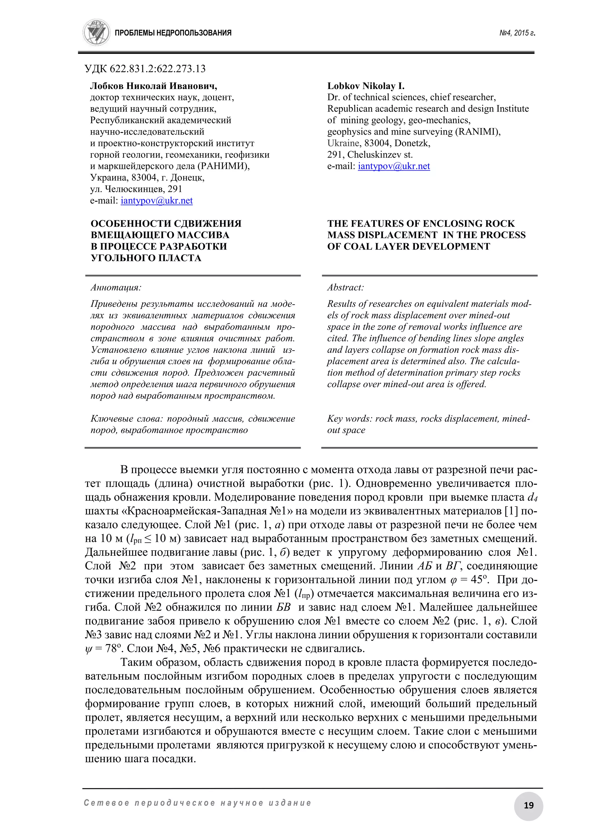 ПРОБЛЕМЫ НЕДРОПОЛЬЗОВАНИЯ №4, 2015 г.
19С е т е в о е п е р и о д и ч е с к о е н а у ч н о е и з д а н и е
УДК 622.831.2:622.273.13
Лобков Николай Иванович,
доктор технических наук, доцент,
ведущий научный сотрудник,
Республиканский академический
научно-исследовательский
и проектно-конструкторский институт
горной геологии, геомеханики, геофизики
и маркшейдерского дела (РАНИМИ),
Украина, 83004, г. Донецк,
ул. Челюскинцев, 291
e-mail: iantypov@ukr.net
ОСОБЕННОСТИ СДВИЖЕНИЯ
ВМЕЩАЮЩЕГО МАССИВА
В ПРОЦЕССЕ РАЗРАБОТКИ
УГОЛЬНОГО ПЛАСТА
Lobkov Nikolay I.
Dr. of technical sciences, chief researcher,
Republican academic research and design Institute
of mining geology, geo-mechanics,
geophysics and mine surveying (RANIMI),
Ukraine, 83004, Donetzk,
291, Cheluskinzev st.
e-mail: iantypov@ukr.net
THE FEATURES OF ENCLOSING ROCK
MASS DISPLACEMENT IN THE PROCESS
OF COAL LAYER DEVELOPMENT
Аннотация:
Приведены результаты исследований на моде-
лях из эквивалентных материалов сдвижения
породного массива над выработанным про-
странством в зоне влияния очистных работ.
Установлено влияние углов наклона линий из-
гиба и обрушения слоев на формирование обла-
сти сдвижения пород. Предложен расчетный
метод определения шага первичного обрушения
пород над выработанным пространством.
Ключевые слова: породный массив, сдвижение
пород, выработанное пространство
Abstract:
Results of researches on equivalent materials mod-
els of rock mass displacement over mined-out
space in the zone of removal works influence are
cited. The influence of bending lines slope angles
and layers collapse on formation rock mass dis-
placement area is determined also. The calcula-
tion method of determination primary step rocks
collapse over mined-out area is offered.
Key words: rock mass, rocks displacement, mined-
out space
В процессе выемки угля постоянно с момента отхода лавы от разрезной печи рас-
тет площадь (длина) очистной выработки (рис. 1). Одновременно увеличивается пло-
щадь обнажения кровли. Моделирование поведения пород кровли при выемке пласта d4
шахты «Красноармейская-Западная №1» на модели из эквивалентных материалов [1] по-
казало следующее. Слой №1 (рис. 1, а) при отходе лавы от разрезной печи не более чем
на 10 м (lрп ≤ 10 м) зависает над выработанным пространством без заметных смещений.
Дальнейшее подвигание лавы (рис. 1, б) ведет к упругому деформированию слоя №1.
Слой №2 при этом зависает без заметных смещений. Линии АБ и ВГ, соединяющие
точки изгиба слоя №1, наклонены к горизонтальной линии под углом φ = 45о
. При до-
стижении предельного пролета слоя №1 (lпр) отмечается максимальная величина его из-
гиба. Слой №2 обнажился по линии БВ и завис над слоем №1. Малейшее дальнейшее
подвигание забоя привело к обрушению слоя №1 вместе со слоем №2 (рис. 1, в). Слой
№3 завис над слоями №2 и №1. Углы наклона линии обрушения к горизонтали составили
ψ = 78о
. Слои №4, №5, №6 практически не сдвигались.
Таким образом, область сдвижения пород в кровле пласта формируется последо-
вательным послойным изгибом породных слоев в пределах упругости с последующим
последовательным послойным обрушением. Особенностью обрушения слоев является
формирование групп слоев, в которых нижний слой, имеющий больший предельный
пролет, является несущим, а верхний или несколько верхних с меньшими предельными
пролетами изгибаются и обрушаются вместе с несущим слоем. Такие слои с меньшими
предельными пролетами являются пригрузкой к несущему слою и способствуют умень-
шению шага посадки.
 