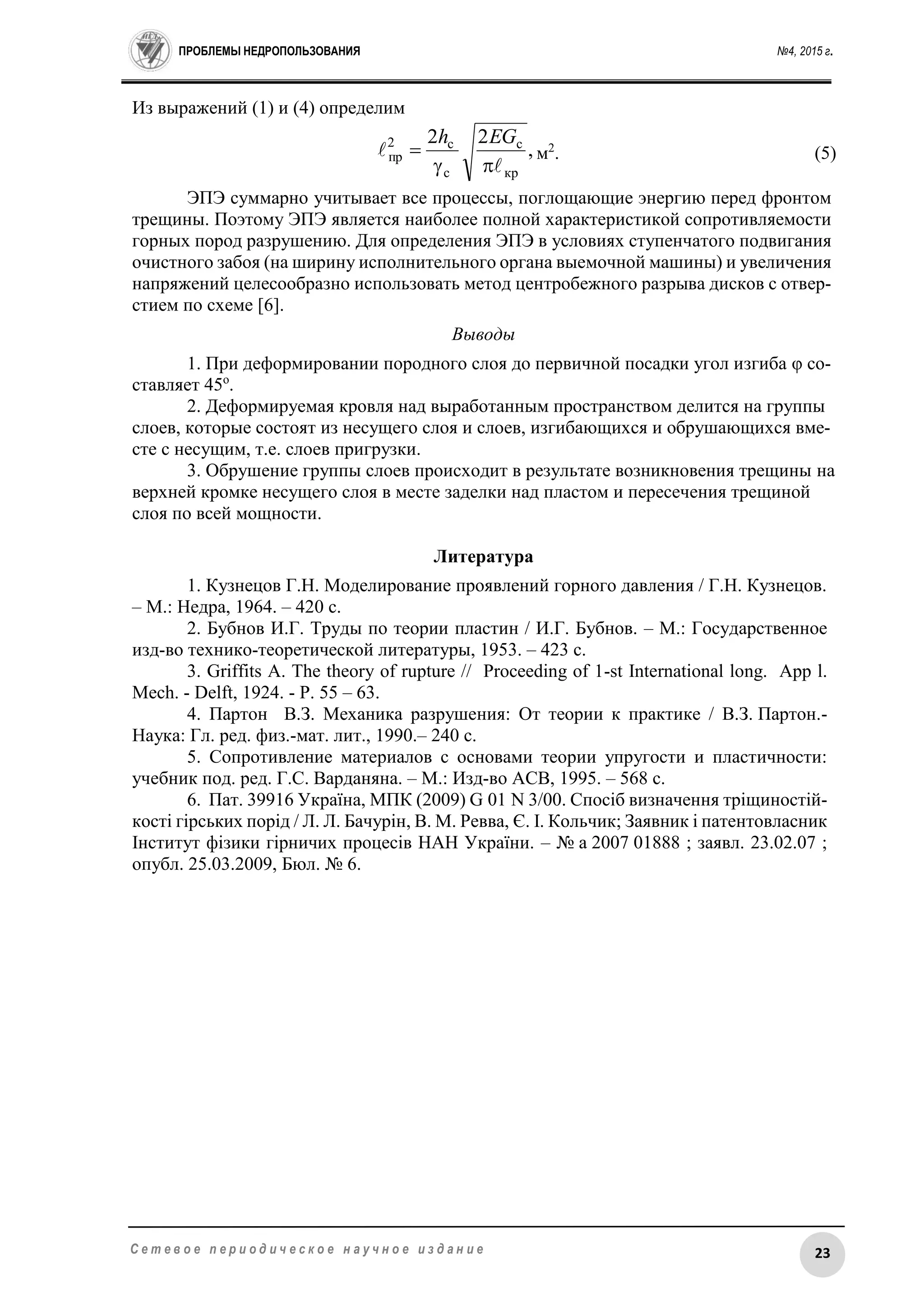 ПРОБЛЕМЫ НЕДРОПОЛЬЗОВАНИЯ №4, 2015 г.
23С е т е в о е п е р и о д и ч е с к о е н а у ч н о е и з д а н и е
Из выражений (1) и (4) определим
,
22
кр
c
с
с2
пр




EGh
м2
. (5)
ЭПЭ суммарно учитывает все процессы, поглощающие энергию перед фронтом
трещины. Поэтому ЭПЭ является наиболее полной характеристикой сопротивляемости
горных пород разрушению. Для определения ЭПЭ в условиях ступенчатого подвигания
очистного забоя (на ширину исполнительного органа выемочной машины) и увеличения
напряжений целесообразно использовать метод центробежного разрыва дисков с отвер-
стием по схеме [6].
Выводы
1. При деформировании породного слоя до первичной посадки угол изгиба φ со-
ставляет 45о
.
2. Деформируемая кровля над выработанным пространством делится на группы
слоев, которые состоят из несущего слоя и слоев, изгибающихся и обрушающихся вме-
сте с несущим, т.е. слоев пригрузки.
3. Обрушение группы слоев происходит в результате возникновения трещины на
верхней кромке несущего слоя в месте заделки над пластом и пересечения трещиной
слоя по всей мощности.
Литература
1. Кузнецов Г.Н. Моделирование проявлений горного давления / Г.Н. Кузнецов.
– М.: Недра, 1964. – 420 с.
2. Бубнов И.Г. Труды по теории пластин / И.Г. Бубнов. – М.: Государственное
изд-во технико-теоретической литературы, 1953. – 423 с.
3. Griffits A. The theory of rupture // Proceeding of 1-st International long. App l.
Mech. - Delft, 1924. - Р. 55 – 63.
4. Партон В.З. Механика разрушения: От теории к практике / В.З. Партон.-
Наука: Гл. ред. физ.-мат. лит., 1990.– 240 с.
5. Сопротивление материалов с основами теории упругости и пластичности:
учебник под. ред. Г.С. Варданяна. – М.: Изд-во АСВ, 1995. – 568 с.
6. Пат. 39916 Україна, МПК (2009) G 01 N 3/00. Спосіб визначення тріщиностій-
кості гірських порід / Л. Л. Бачурін, В. М. Ревва, Є. І. Кольчик; Заявник і патентовласник
Інститут фізики гірничих процесів НАН України. – № a 2007 01888 ; заявл. 23.02.07 ;
опубл. 25.03.2009, Бюл. № 6.
 