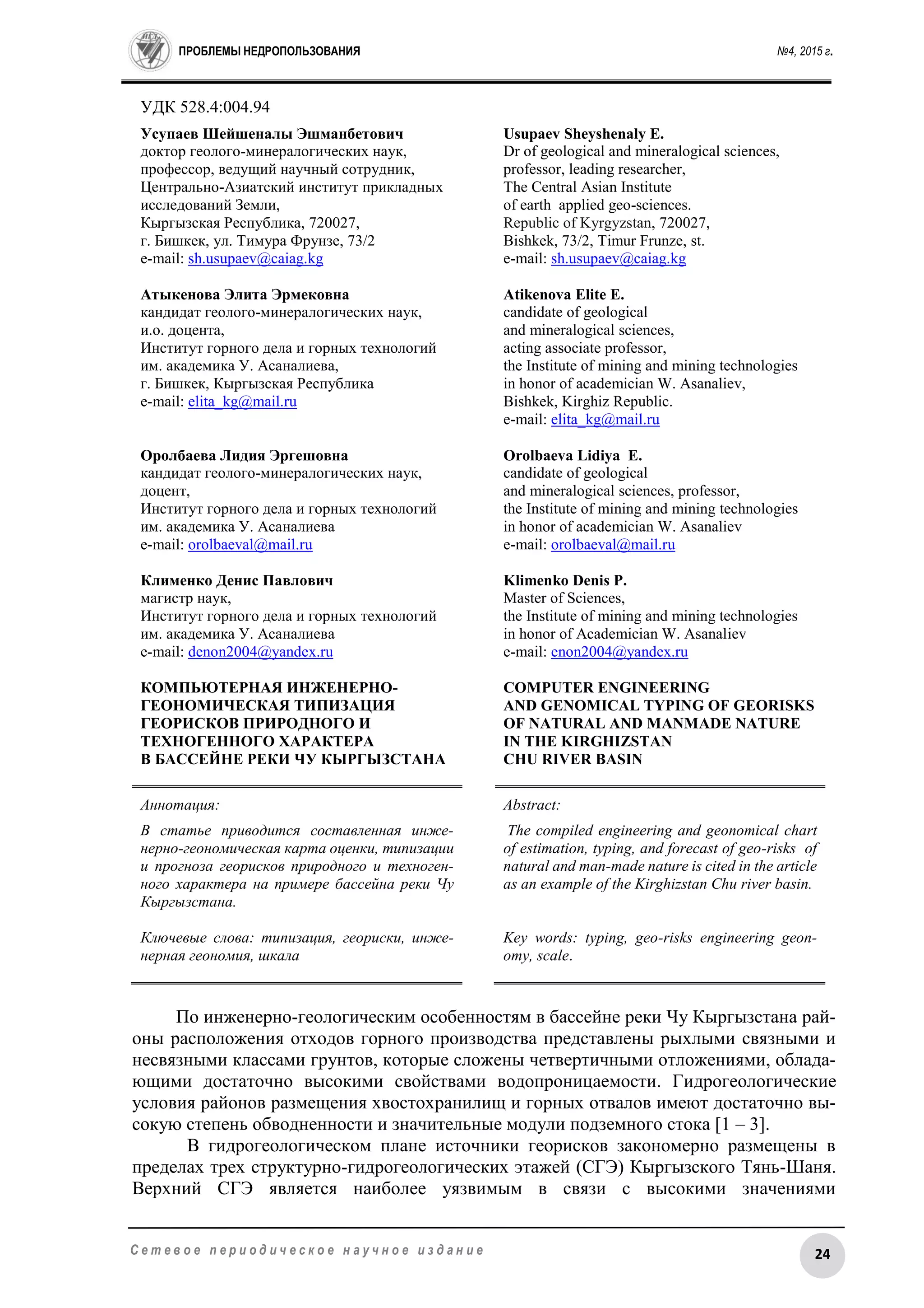 ПРОБЛЕМЫ НЕДРОПОЛЬЗОВАНИЯ №4, 2015 г.
24С е т е в о е п е р и о д и ч е с к о е н а у ч н о е и з д а н и е
УДК 528.4:004.94
Усупаев Шейшеналы Эшманбетович
доктор геолого-минералогических наук,
профессор, ведущий научный сотрудник,
Центрально-Азиатский институт прикладных
исследований Земли,
Кыргызская Республика, 720027,
г. Бишкек, ул. Тимура Фрунзе, 73/2
e-mail: sh.usupaev@caiag.kg
Атыкенова Элита Эрмековна
кандидат геолого-минералогических наук,
и.о. доцента,
Институт горного дела и горных технологий
им. академика У. Асаналиева,
г. Бишкек, Кыргызская Республика
e-mail: elita_kg@mail.ru
Оролбаева Лидия Эргешовна
кандидат геолого-минералогических наук,
доцент,
Институт горного дела и горных технологий
им. академика У. Асаналиева
e-mail: orolbaeval@mail.ru
Клименко Денис Павлович
магистр наук,
Институт горного дела и горных технологий
им. академика У. Асаналиева
e-mail: denon2004@yandex.ru
КОМПЬЮТЕРНАЯ ИНЖЕНЕРНО-
ГЕОНОМИЧЕСКАЯ ТИПИЗАЦИЯ
ГЕОРИСКОВ ПРИРОДНОГО И
ТЕХНОГЕННОГО ХАРАКТЕРА
В БАССЕЙНЕ РЕКИ ЧУ КЫРГЫЗСТАНА
Usupaev Sheyshenaly E.
Dr of geological and mineralogical sciences,
professor, leading researcher,
Тhe Central Asian Institute
of earth applied geo-sciences.
Republic of Kyrgyzstan, 720027,
Bishkek, 73/2, Timur Frunze, st.
е-mail: sh.usupaev@caiag.kg
Atikenova Elite E.
candidate of geological
and mineralogical sciences,
acting associate professor,
the Institute of mining and mining technologies
in honor of academician W. Asanaliev,
Bishkek, Kirghiz Republic.
е-mail: elita_kg@mail.ru
Orolbaeva Lidiya E.
candidate of geological
and mineralogical sciences, professor,
the Institute of mining and mining technologies
in honor of academician W. Asanaliev
e-mail: orolbaeval@mail.ru
Klimenko Denis P.
Master of Sciences,
the Institute of mining and mining technologies
in honor of Academician W. Asanaliev
e-mail: enon2004@yandex.ru
COMPUTER ENGINEERING
AND GENOMICAL TYPING OF GEORISKS
OF NATURAL AND MANMADE NATURE
IN THE KIRGHIZSTAN
CHU RIVER BASIN
Аннотация:
В статье приводится составленная инже-
нерно-геономическая карта оценки, типизации
и прогноза георисков природного и техноген-
ного характера на примере бассейна реки Чу
Кыргызстана.
Ключевые слова: типизация, геориски, инже-
нерная геономия, шкала
Abstract:
The compiled engineering and geonomical chart
of estimation, typing, and forecast of geo-risks of
natural and man-made nature is cited in the article
as an example of the Kirghizstan Chu river basin.
Key words: typing, geo-risks engineering geon-
omy, scale.
По инженерно-геологическим особенностям в бассейне реки Чу Кыргызстана рай-
оны расположения отходов горного производства представлены рыхлыми связными и
несвязными классами грунтов, которые сложены четвертичными отложениями, облада-
ющими достаточно высокими свойствами водопроницаемости. Гидрогеологические
условия районов размещения хвостохранилищ и горных отвалов имеют достаточно вы-
сокую степень обводненности и значительные модули подземного стока [1 – 3].
В гидрогеологическом плане источники георисков закономерно размещены в
пределах трех структурно-гидрогеологических этажей (СГЭ) Кыргызского Тянь-Шаня.
Верхний СГЭ является наиболее уязвимым в связи с высокими значениями
 