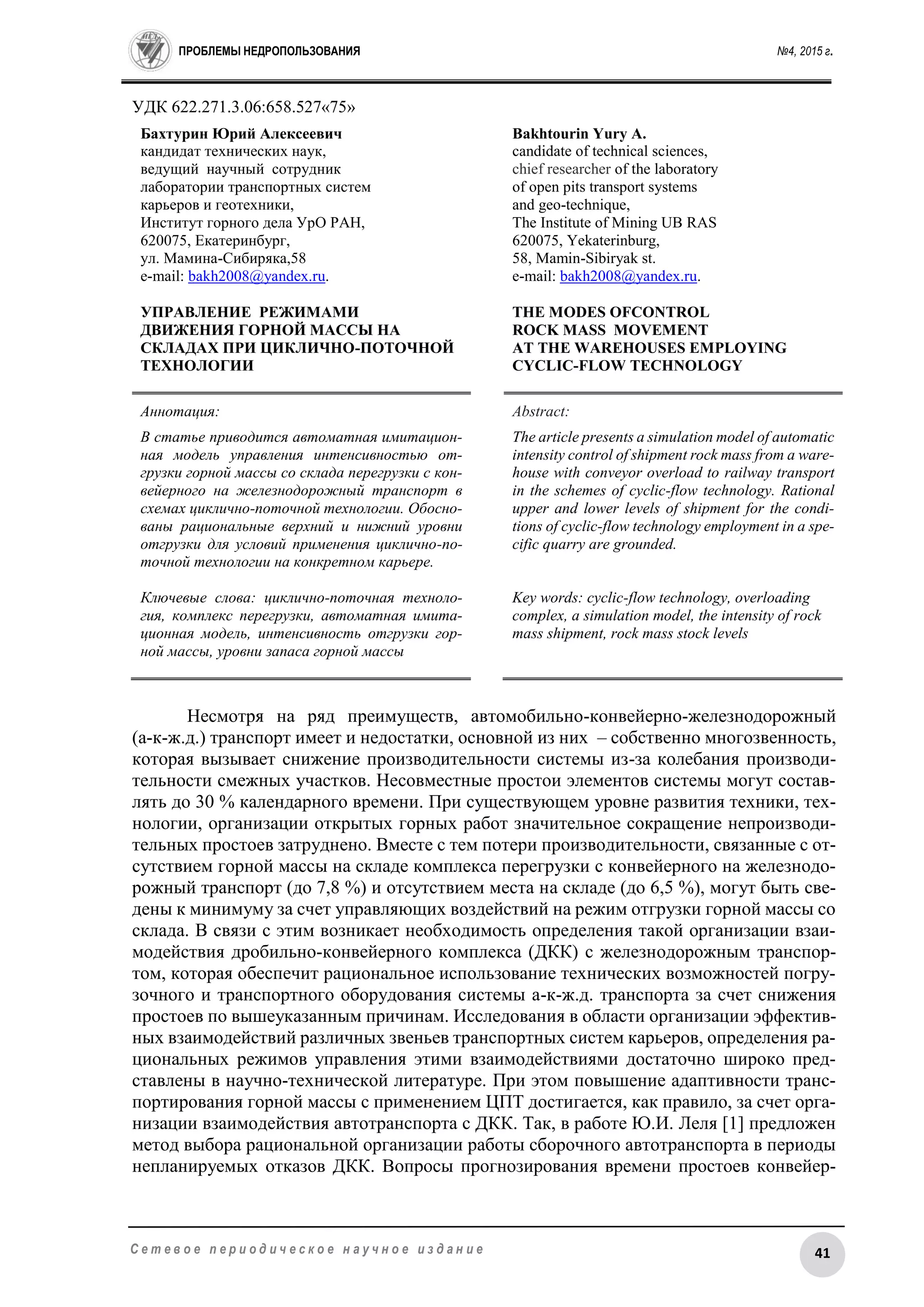 ПРОБЛЕМЫ НЕДРОПОЛЬЗОВАНИЯ №4, 2015 г.
41С е т е в о е п е р и о д и ч е с к о е н а у ч н о е и з д а н и е
УДК 622.271.3.06:658.527«75»
Бахтурин Юрий Алексеевич
кандидат технических наук,
ведущий научный сотрудник
лаборатории транспортных систем
карьеров и геотехники,
Институт горного дела УрО РАН,
620075, Екатеринбург,
ул. Мамина-Сибиряка,58
e-mail: bakh2008@yandex.ru.
УПРАВЛЕНИЕ РЕЖИМАМИ
ДВИЖЕНИЯ ГОРНОЙ МАССЫ НА
СКЛАДАХ ПРИ ЦИКЛИЧНО-ПОТОЧНОЙ
ТЕХНОЛОГИИ
Bakhtourin Yury A.
candidate of technical sciences,
сhief researcher of the laboratory
of open pits transport systems
and geo-technique,
The Institute of Mining UB RAS
620075, Yekaterinburg,
58, Mamin-Sibiryak st.
e-mail: bakh2008@yandex.ru.
THE MODES OFCONTROL
ROCK MASS MOVEMENT
AT THE WAREHOUSES EMPLOYING
CYCLIC-FLOW TECHNOLOGY
Аннотация:
В статье приводится автоматная имитацион-
ная модель управления интенсивностью от-
грузки горной массы со склада перегрузки с кон-
вейерного на железнодорожный транспорт в
схемах циклично-поточной технологии. Обосно-
ваны рациональные верхний и нижний уровни
отгрузки для условий применения циклично-по-
точной технологии на конкретном карьере.
Ключевые слова: циклично-поточная техноло-
гия, комплекс перегрузки, автоматная имита-
ционная модель, интенсивность отгрузки гор-
ной массы, уровни запаса горной массы
Abstract:
The article presents a simulation model of automatic
intensity control of shipment rock mass from a ware-
house with conveyor overload to railway transport
in the schemes of cyclic-flow technology. Rational
upper and lower levels of shipment for the condi-
tions of cyclic-flow technology employment in a spe-
cific quarry are grounded.
Key words: cyclic-flow technology, overloading
complex, a simulation model, the intensity of rock
mass shipment, rock mass stock levels
Несмотря на ряд преимуществ, автомобильно-конвейерно-железнодорожный
(а-к-ж.д.) транспорт имеет и недостатки, основной из них – собственно многозвенность,
которая вызывает снижение производительности системы из-за колебания производи-
тельности смежных участков. Несовместные простои элементов системы могут состав-
лять до 30 % календарного времени. При существующем уровне развития техники, тех-
нологии, организации открытых горных работ значительное сокращение непроизводи-
тельных простоев затруднено. Вместе с тем потери производительности, связанные с от-
сутствием горной массы на складе комплекса перегрузки с конвейерного на железнодо-
рожный транспорт (до 7,8 %) и отсутствием места на складе (до 6,5 %), могут быть све-
дены к минимуму за счет управляющих воздействий на режим отгрузки горной массы со
склада. В связи с этим возникает необходимость определения такой организации взаи-
модействия дробильно-конвейерного комплекса (ДКК) с железнодорожным транспор-
том, которая обеспечит рациональное использование технических возможностей погру-
зочного и транспортного оборудования системы а-к-ж.д. транспорта за счет снижения
простоев по вышеуказанным причинам. Исследования в области организации эффектив-
ных взаимодействий различных звеньев транспортных систем карьеров, определения ра-
циональных режимов управления этими взаимодействиями достаточно широко пред-
ставлены в научно-технической литературе. При этом повышение адаптивности транс-
портирования горной массы с применением ЦПТ достигается, как правило, за счет орга-
низации взаимодействия автотранспорта с ДКК. Так, в работе Ю.И. Леля [1] предложен
метод выбора рациональной организации работы сборочного автотранспорта в периоды
непланируемых отказов ДКК. Вопросы прогнозирования времени простоев конвейер-
 