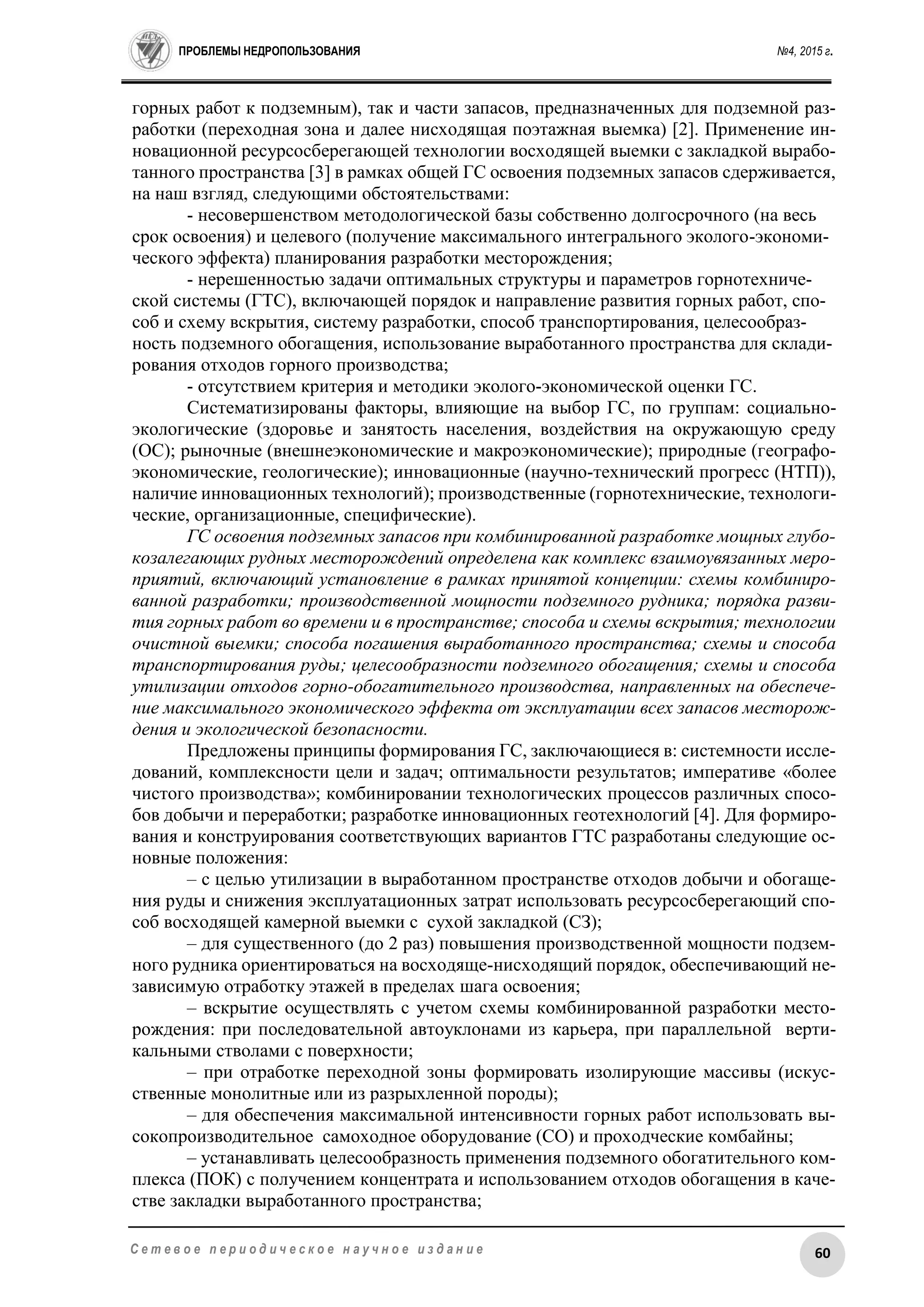 ПРОБЛЕМЫ НЕДРОПОЛЬЗОВАНИЯ №4, 2015 г.
60С е т е в о е п е р и о д и ч е с к о е н а у ч н о е и з д а н и е
горных работ к подземным), так и части запасов, предназначенных для подземной раз-
работки (переходная зона и далее нисходящая поэтажная выемка) [2]. Применение ин-
новационной ресурсосберегающей технологии восходящей выемки с закладкой вырабо-
танного пространства [3] в рамках общей ГС освоения подземных запасов сдерживается,
на наш взгляд, следующими обстоятельствами:
- несовершенством методологической базы собственно долгосрочного (на весь
срок освоения) и целевого (получение максимального интегрального эколого-экономи-
ческого эффекта) планирования разработки месторождения;
- нерешенностью задачи оптимальных структуры и параметров горнотехниче-
ской системы (ГТС), включающей порядок и направление развития горных работ, спо-
соб и схему вскрытия, систему разработки, способ транспортирования, целесообраз-
ность подземного обогащения, использование выработанного пространства для склади-
рования отходов горного производства;
- отсутствием критерия и методики эколого-экономической оценки ГС.
Систематизированы факторы, влияющие на выбор ГС, по группам: социально-
экологические (здоровье и занятость населения, воздействия на окружающую среду
(ОС); рыночные (внешнеэкономические и макроэкономические); природные (географо-
экономические, геологические); инновационные (научно-технический прогресс (НТП)),
наличие инновационных технологий); производственные (горнотехнические, технологи-
ческие, организационные, специфические).
ГС освоения подземных запасов при комбинированной разработке мощных глубо-
козалегающих рудных месторождений определена как комплекс взаимоувязанных меро-
приятий, включающий установление в рамках принятой концепции: схемы комбиниро-
ванной разработки; производственной мощности подземного рудника; порядка разви-
тия горных работ во времени и в пространстве; способа и схемы вскрытия; технологии
очистной выемки; способа погашения выработанного пространства; схемы и способа
транспортирования руды; целесообразности подземного обогащения; схемы и способа
утилизации отходов горно-обогатительного производства, направленных на обеспече-
ние максимального экономического эффекта от эксплуатации всех запасов месторож-
дения и экологической безопасности.
Предложены принципы формирования ГС, заключающиеся в: системности иссле-
дований, комплексности цели и задач; оптимальности результатов; императиве «более
чистого производства»; комбинировании технологических процессов различных спосо-
бов добычи и переработки; разработке инновационных геотехнологий [4]. Для формиро-
вания и конструирования соответствующих вариантов ГТС разработаны следующие ос-
новные положения:
– с целью утилизации в выработанном пространстве отходов добычи и обогаще-
ния руды и снижения эксплуатационных затрат использовать ресурсосберегающий спо-
соб восходящей камерной выемки с сухой закладкой (СЗ);
– для существенного (до 2 раз) повышения производственной мощности подзем-
ного рудника ориентироваться на восходяще-нисходящий порядок, обеспечивающий не-
зависимую отработку этажей в пределах шага освоения;
– вскрытие осуществлять с учетом схемы комбинированной разработки место-
рождения: при последовательной автоуклонами из карьера, при параллельной верти-
кальными стволами с поверхности;
– при отработке переходной зоны формировать изолирующие массивы (искус-
ственные монолитные или из разрыхленной породы);
– для обеспечения максимальной интенсивности горных работ использовать вы-
сокопроизводительное самоходное оборудование (СО) и проходческие комбайны;
– устанавливать целесообразность применения подземного обогатительного ком-
плекса (ПОК) с получением концентрата и использованием отходов обогащения в каче-
стве закладки выработанного пространства;
 