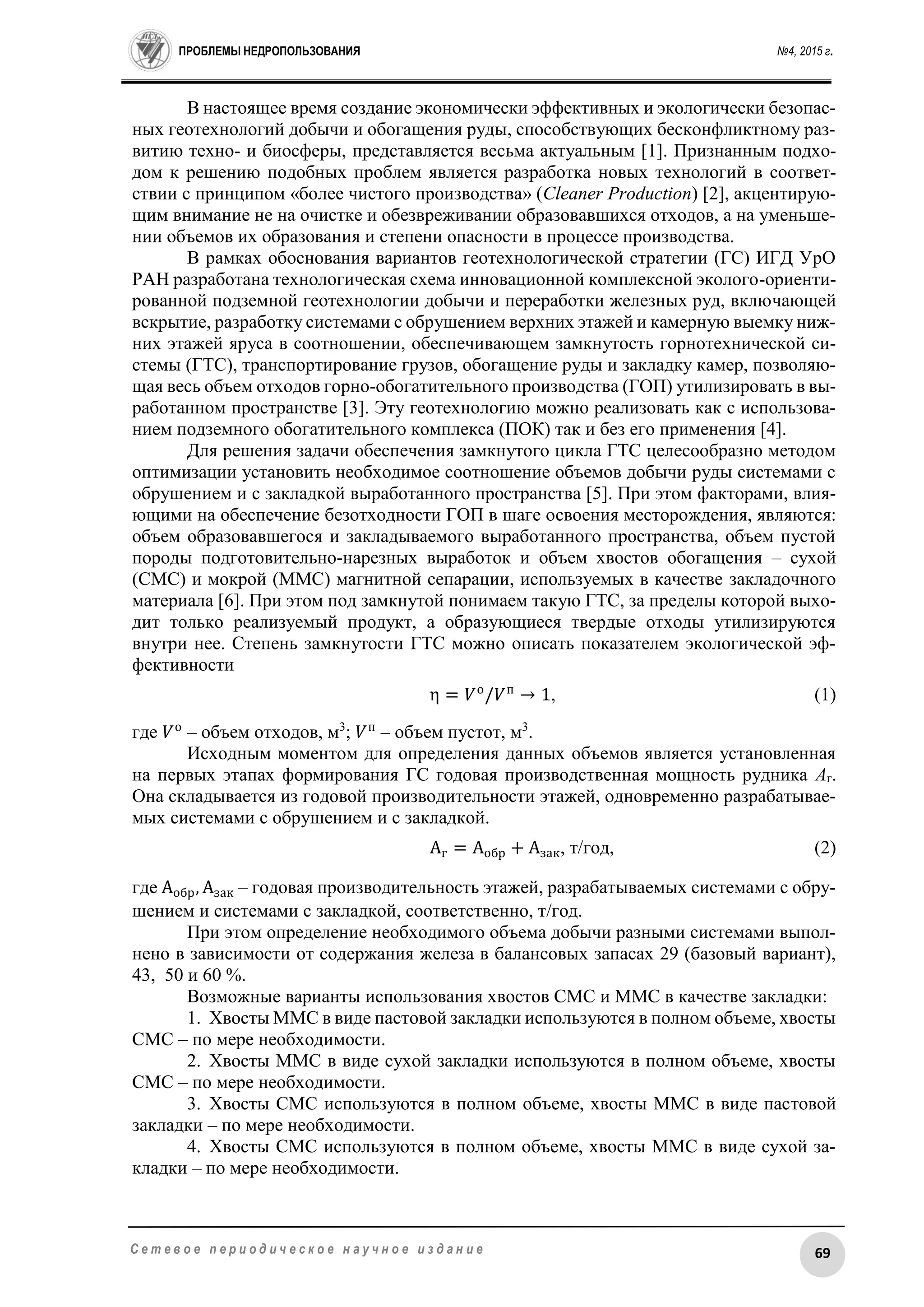 ПРОБЛЕМЫ НЕДРОПОЛЬЗОВАНИЯ №4, 2015 г.
69С е т е в о е п е р и о д и ч е с к о е н а у ч н о е и з д а н и е
В настоящее время создание экономически эффективных и экологически безопас-
ных геотехнологий добычи и обогащения руды, способствующих бесконфликтному раз-
витию техно- и биосферы, представляется весьма актуальным [1]. Признанным подхо-
дом к решению подобных проблем является разработка новых технологий в соответ-
ствии с принципом «более чистого производства» (Cleaner Production) [2], акцентирую-
щим внимание не на очистке и обезвреживании образовавшихся отходов, а на уменьше-
нии объемов их образования и степени опасности в процессе производства.
В рамках обоснования вариантов геотехнологической стратегии (ГС) ИГД УрО
РАН разработана технологическая схема инновационной комплексной эколого-ориенти-
рованной подземной геотехнологии добычи и переработки железных руд, включающей
вскрытие, разработку системами с обрушением верхних этажей и камерную выемку ниж-
них этажей яруса в соотношении, обеспечивающем замкнутость горнотехнической си-
стемы (ГТС), транспортирование грузов, обогащение руды и закладку камер, позволяю-
щая весь объем отходов горно-обогатительного производства (ГОП) утилизировать в вы-
работанном пространстве [3]. Эту геотехнологию можно реализовать как с использова-
нием подземного обогатительного комплекса (ПОК) так и без его применения [4].
Для решения задачи обеспечения замкнутого цикла ГТС целесообразно методом
оптимизации установить необходимое соотношение объемов добычи руды системами с
обрушением и с закладкой выработанного пространства [5]. При этом факторами, влия-
ющими на обеспечение безотходности ГОП в шаге освоения месторождения, являются:
объем образовавшегося и закладываемого выработанного пространства, объем пустой
породы подготовительно-нарезных выработок и объем хвостов обогащения – сухой
(СМС) и мокрой (ММС) магнитной сепарации, используемых в качестве закладочного
материала [6]. При этом под замкнутой понимаем такую ГТС, за пределы которой выхо-
дит только реализуемый продукт, а образующиеся твердые отходы утилизируются
внутри нее. Степень замкнутости ГТС можно описать показателем экологической эф-
фективности
η = 𝑉о
/𝑉п
→ 1, (1)
где 𝑉о
– объем отходов, м3
; 𝑉п
– объем пустот, м3
.
Исходным моментом для определения данных объемов является установленная
на первых этапах формирования ГС годовая производственная мощность рудника Аг.
Она складывается из годовой производительности этажей, одновременно разрабатывае-
мых системами с обрушением и с закладкой.
Аг = Аобр + Азак, т/год, (2)
где Аобр, Азак – годовая производительность этажей, разрабатываемых системами с обру-
шением и системами с закладкой, соответственно, т/год.
При этом определение необходимого объема добычи разными системами выпол-
нено в зависимости от содержания железа в балансовых запасах 29 (базовый вариант),
43, 50 и 60 %.
Возможные варианты использования хвостов СМС и ММС в качестве закладки:
1. Хвосты ММС в виде пастовой закладки используются в полном объеме, хвосты
СМС – по мере необходимости.
2. Хвосты ММС в виде сухой закладки используются в полном объеме, хвосты
СМС – по мере необходимости.
3. Хвосты СМС используются в полном объеме, хвосты ММС в виде пастовой
закладки – по мере необходимости.
4. Хвосты СМС используются в полном объеме, хвосты ММС в виде сухой за-
кладки – по мере необходимости.
 