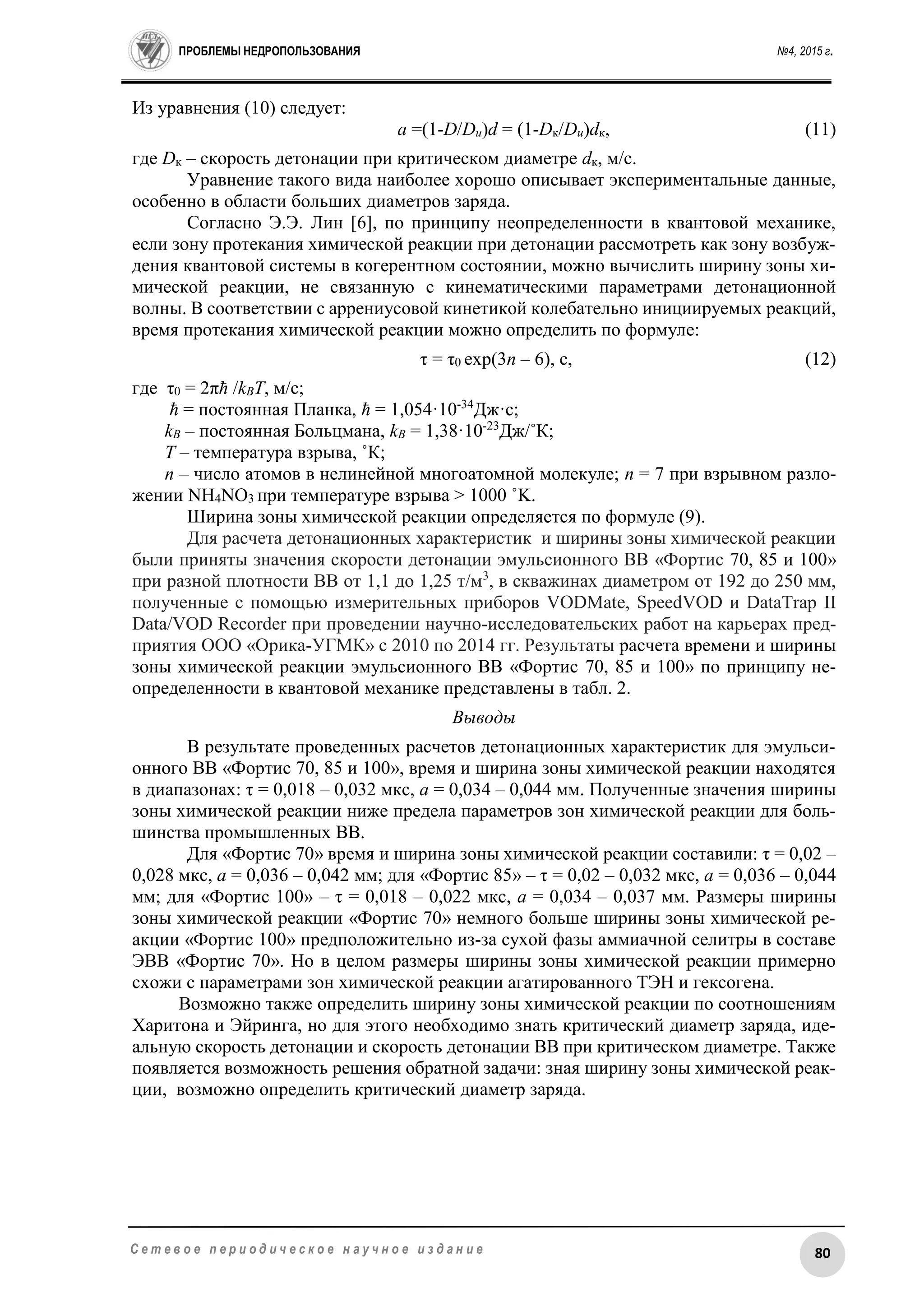 ПРОБЛЕМЫ НЕДРОПОЛЬЗОВАНИЯ №4, 2015 г.
80С е т е в о е п е р и о д и ч е с к о е н а у ч н о е и з д а н и е
Из уравнения (10) следует:
a =(1-D/Dи)d = (1-Dк/Dи)dк, (11)
где Dк – скорость детонации при критическом диаметре dк, м/с.
Уравнение такого вида наиболее хорошо описывает экспериментальные данные,
особенно в области больших диаметров заряда.
Согласно Э.Э. Лин [6], по принципу неопределенности в квантовой механике,
если зону протекания химической реакции при детонации рассмотреть как зону возбуж-
дения квантовой системы в когерентном состоянии, можно вычислить ширину зоны хи-
мической реакции, не связанную с кинематическими параметрами детонационной
волны. В соответствии с аррениусовой кинетикой колебательно инициируемых реакций,
время протекания химической реакции можно определить по формуле:
τ = τ0 exp(3n – 6), с, (12)
где τ0 = 2πħ /kВT, м/с;
ħ = постоянная Планка, ħ = 1,054·10-34
Дж·с;
kВ – постоянная Больцмана, kВ = 1,38·10-23
Дж/˚К;
T – температура взрыва, ˚К;
n – число атомов в нелинейной многоатомной молекуле; n = 7 при взрывном разло-
жении NH4NO3 при температуре взрыва > 1000 ˚K.
Ширина зоны химической реакции определяется по формуле (9).
Для расчета детонационных характеристик и ширины зоны химической реакции
были приняты значения скорости детонации эмульсионного ВВ «Фортис 70, 85 и 100»
при разной плотности ВВ от 1,1 до 1,25 т/м3
, в скважинах диаметром от 192 до 250 мм,
полученные с помощью измерительных приборов VODMate, SpeedVOD и DataTrap II
Data/VOD Recorder при проведении научно-исследовательских работ на карьерах пред-
приятия ООО «Орика-УГМК» с 2010 по 2014 гг. Результаты расчета времени и ширины
зоны химической реакции эмульсионного ВВ «Фортис 70, 85 и 100» по принципу не-
определенности в квантовой механике представлены в табл. 2.
Выводы
В результате проведенных расчетов детонационных характеристик для эмульси-
онного ВВ «Фортис 70, 85 и 100», время и ширина зоны химической реакции находятся
в диапазонах: τ = 0,018 – 0,032 мкс, a = 0,034 – 0,044 мм. Полученные значения ширины
зоны химической реакции ниже предела параметров зон химической реакции для боль-
шинства промышленных ВВ.
Для «Фортис 70» время и ширина зоны химической реакции составили: τ = 0,02 –
0,028 мкс, a = 0,036 – 0,042 мм; для «Фортис 85» – τ = 0,02 – 0,032 мкс, a = 0,036 – 0,044
мм; для «Фортис 100» – τ = 0,018 – 0,022 мкс, a = 0,034 – 0,037 мм. Размеры ширины
зоны химической реакции «Фортис 70» немного больше ширины зоны химической ре-
акции «Фортис 100» предположительно из-за сухой фазы аммиачной селитры в составе
ЭВВ «Фортис 70». Но в целом размеры ширины зоны химической реакции примерно
схожи с параметрами зон химической реакции агатированного ТЭН и гексогена.
Возможно также определить ширину зоны химической реакции по соотношениям
Харитона и Эйринга, но для этого необходимо знать критический диаметр заряда, иде-
альную скорость детонации и скорость детонации ВВ при критическом диаметре. Также
появляется возможность решения обратной задачи: зная ширину зоны химической реак-
ции, возможно определить критический диаметр заряда.
 