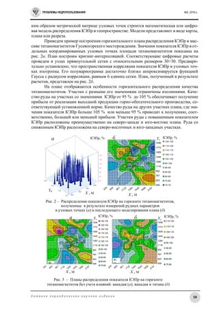 ПРОБЛЕМЫ НЕДРОПОЛЬЗОВАНИЯ №2, 2016 г.
10С е т е в о е п е р и о д и ч е с к о е н а у ч н о е и з д а н и е
ким образом метрической матрице узловых точек строится математическая или цифро-
вая модель распределения КЭПр в геопространстве. Модели представляют в виде карты,
плана или разреза.
Приведем пример построения горизонтального плана распределения КЭПр в мас-
сиве титаномагнетитов Гусевогорского месторождения. Значения показателя КЭПр в от-
дельных координированных узловых точках площади титаномагнетитов показаны на
рис. 2а. План построим кригинг-интерполяцией. Соответствующие цифровые расчеты
проведем в узлах прямоугольной сетки с относительным размером 30×30. Предвари-
тельно установлено, что пространственная корреляция показателя КЭПр в узловых точ-
ках изотропна. Его полувариограмма достаточно близко аппроксимируется функцией
Гаусса с радиусом корреляции, равным 6 единиц сетки. План, полученный в результате
расчетов, представлен на рис. 2б.
На плане отображаются особенности горизонтального распределения качества
титаномагнетитов. Участки с разными его значениями ограничены изолиниями. Каче-
ство руды на участках со значениями КЭПр от 95 % до 105 % обеспечивает получение
прибыли от реализации выходной продукции горно-обогатительного производства, со-
ответствующей установленной норме. Качество руды на других участках плана, где зна-
чения показателя КЭПр больше 105 % или меньше 95 % приводит к получению, соот-
ветственно, большей или меньшей прибыли. Участки руды с повышенным показателем
КЭПр расположены преимущественно на северо-западе и юго-востоке плана. Руда со
сниженным КЭПр расположена на северо-восточных и юго-западных участках.
339
600
861
1122
1383
1645
1906
2167
459
623
787
952
1116
1280
1445
1609
1773
1938
130-135
125-130
120-125
115-120
110-115
105-110
100-105
95-100
90-95
85-90
80-85
75-80
339
600
861
1122
1383
1645
1906
2167
459
623
787
952
1116
1280
1445
1609
1773
1938
115-120
110-115
105-110
100-105
95-100
90-95
85-90
80-85
75-80
339
600
861
1122
1383
1645
1906
2167
459
623
787
952
1116
1280
1445
1609
1773
1938
120-125
115-120
110-115
105-110
100-105
95-100
90-95
85-90
80-85
75-80
70-75
Рис. 3 – Планы распределения показателя КЭПр на горизонте
титаномагнетитов без учета влияний: ванадия (а); ванадия и титана (б)
X , М
Y,
М
КЭПр, % ба
КЭПр,
%
X , М
Y,
М
ФV
=0
ФV
=0
ФTi
=0
X , М
Y,
М X , М
КЭПр, %Y,
М
Рис. 2 – Распределения показателя КЭПр на горизонте титаномагнетитов,
полученные в результате измерений рудных параметров
в узловых точках (а) и последующего моделирования плана (б)
ба
КЭПр,
%
КЭПр, %
КЭПр, %
 