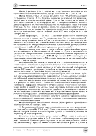 ПРОБЛЕМЫ НЕДРОПОЛЬЗОВАНИЯ №2, 2016 г.
103С е т е в о е п е р и о д и ч е с к о е н а у ч н о е и з д а н и е
На рис. 2 средняя отметка – это отметка, средневзвешенная по объемам, от ко-
торой горная масса поднимается на борт карьера до отметки +205 м, (табл. 1 – 2).
Из рис. 2 видно, что к 25-му периоду добывается более 50 % горной массы; карьер
углубляется до отметки –515 м. При этом начинается значительный рост средневзве-
шенной высоты подъема и грузовой работы; темп углубки сохраняется на уровне 15
м/год до 45-го периода. Из анализа графиков рис. 1 – 2 напрашивается вывод о необхо-
димости перехода на альтернативный способ подъема части горной массы не позднее
25-го года. Из рис. 1 видно, что расчетное количество автосамосвалов достигает 98 шт.
в максимальном контуре карьера. Это может создать практически непреодолимые труд-
ности при проветривании карьера глубиной свыше 1000 м (см. график «отметка дна
карьера», рис. 2).
Анализ графиков рис. 1 – 2 и табл. 1 – 2 позволяет также выявить возможности
плавного перехода от этапа к этапу без снижения добычи. При этом оцениваются необ-
ходимые темпы понижения горных работ в переходные периоды и горнотранспортные
возможности обеспечения этих темпов. Возможности плавного перехода от этапа к этапу
без снижения добычи при существенном изменении ТЭП в сценариях реализуются в мат-
ричной модели на ее Excel-таблицах интерактивным изменением табл. 1.
В процессе оптимизации границ и этапов отработки карьера может быть выпол-
нена экспресс-оценка в 2D геомеханической обстановки в его бортах и дне для наиболее
критичных по коэффициенту запаса устойчивости профилей с помощью разработанного
для Excel приложения или по методике ВНИМИ. При снижении КЗУ ниже допустимого
корректируется матричная модель (в MS Access) и продолжается интерактивный набор
графика отработки карьера.
Подготовка исходных данных для расчетов КЗУ в Excel-приложении выполняется
в соответствии с нормативными документами. Настройка этого приложения на конкрет-
ные горно-геологические условия выполняется с учетом поверхностей ослабления, ис-
ходного НДС массива горных пород, условий его зажима в дне карьера и прибортовом
массиве, выявленных тектонических напряжений, пригрузки бортов.
Моделирование имевшихся ранее деформаций бортов позволяет решить обрат-
ную задачу определения характеристик массива горных пород и ослабленных зон в рай-
оне деформаций для уточнения параметров модели и последующего применения.
В модели экспресс-оценки геомеханической обстановки реализован метод конеч-
ных разностей на сетке блоков с заданными геомеханическими характеристиками.
Напряжения и деформации определяются с учетом заданных ограничений и геомехани-
ческих свойств в каждой точке массива. Могут быть заданы дополнительные условия
интегрирования напряжений по поверхностям ослабления и зажима горного массива и
др., что приближает оценки НДС массива и КЗУ к результатам мониторинга массива и
расчетным по утвержденной методике оценкам устойчивости бортов карьеров.
Возможные поверхности скольжения могут быть выявлены итерационным обну-
лением (уменьшением) сцепления и трения в смежных с находящимися в предельно
напряженном состоянии точках.
Основные операции по обоснованию границ и графика развития производствен-
ной мощности карьера изложены ниже.
1) На подготовленной модели месторождения выполняется оконтуривание карь-
ера (нарезка оболочек) в ПК Whittle или PitDelevel с предварительной оценкой его отра-
ботки в сценариях развития рыночной ситуации с учетом статических ограничений на
подработку объектов поверхности.
2) Результаты, полученные в п. 1, импортируются в MS Access для последующего
интерактивного матричного набора в Excel календарных графиков горнотранспортных
работ с их оценкой. При этом карьерное пространство интерактивно разбивается на обо-
лочки этапов, секторы и участки, прорабатываемые в календарных графиках отдельно и
 