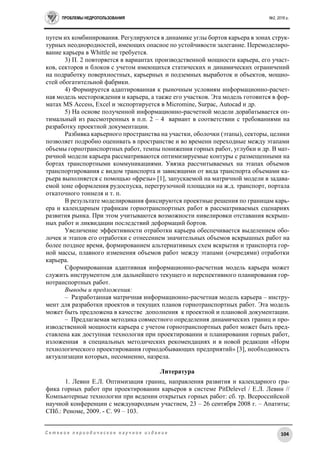 ПРОБЛЕМЫ НЕДРОПОЛЬЗОВАНИЯ №2, 2016 г.
104С е т е в о е п е р и о д и ч е с к о е н а у ч н о е и з д а н и е
путем их комбинирования. Регулируются в динамике углы бортов карьера в зонах струк-
турных неоднородностей, имеющих опасное по устойчивости залегание. Перемоделиро-
вание карьера в Whittle не требуется.
3) П. 2 повторяется в вариантах производственной мощности карьера, его участ-
ков, секторов и блоков с учетом имеющихся статических и динамических ограничений
на подработку поверхностных, карьерных и подземных выработок и объектов, мощно-
стей обогатительной фабрики.
4) Формируется адаптированная к рыночным условиям информационно-расчет-
ная модель месторождения и карьера, а также его участков. Эта модель готовится в фор-
матах MS Access, Excel и экспортируется в Micromine, Surpac, Autocad и др.
5) На основе полученной информационно-расчетной модели дорабатывается оп-
тимальный из рассмотренных в п.п. 2 – 4 вариант в соответствии с требованиями на
разработку проектной документации.
Разбивка карьерного пространства на участки, оболочки (этапы), секторы, целики
позволяет подробно оценивать в пространстве и во времени переходные между этапами
объемы горнотранспортных работ, темпы понижения горных работ, углубки и др. В мат-
ричной модели карьера рассматриваются оптимизируемые контуры с размещенными на
бортах транспортными коммуникациями. Увязка рассчитываемых на этапах объемов
транспортирования с видом транспорта и зависящими от вида транспорта объемами ка-
рьера выполняется с помощью «фрезы» [1], запускаемой на матричной модели в задава-
емой зоне оформления рудоспуска, перегрузочной площадки на ж.д. транспорт, портала
откаточного тоннеля и т. п.
В результате моделирования фиксируются проектные решения по границам карь-
ера и календарным графикам горнотранспортных работ в рассматриваемых сценариях
развития рынка. При этом учитываются возможности нивелировки отставания вскрыш-
ных работ и ликвидации последствий деформаций бортов.
Увеличение эффективности отработки карьера обеспечивается выделением обо-
лочек и этапов его отработки с отнесением значительных объемов вскрышных работ на
более позднее время, формированием альтернативных схем вскрытия и транспорта гор-
ной массы, плавного изменения объемов работ между этапами (очередями) отработки
карьера.
Сформированная адаптивная информационно-расчетная модель карьера может
служить инструментом для дальнейшего текущего и перспективного планирования гор-
нотранспортных работ.
Выводы и предложения:
– Разработанная матричная информационно-расчетная модель карьера – инстру-
мент для разработки проектов и текущих планов горнотранспортных работ. Эта модель
может быть предложена в качестве дополнения к проектной и плановой документации.
– Предлагаемая методика совместного определения динамических границ и про-
изводственной мощности карьера с учетом горнотранспортных работ может быть пред-
ставлена как доступная технология при проектировании и планировании горных работ,
изложенная в специальных методических рекомендациях и в новой редакции «Норм
технологического проектирования горнодобывающих предприятий» [3], необходимость
актуализации которых, несомненно, назрела.
Литература
1. Левин Е.Л. Оптимизация границ, направления развития и календарного гра-
фика горных работ при проектировании карьеров в системе PitDelevel / Е.Л. Левин //
Компьютерные технологии при ведении открытых горных работ: сб. тр. Всероссийской
научной конференции с международным участием, 23 – 26 сентября 2008 г. – Апатиты;
СПб.: Реноме, 2009. - С. 99 – 103.
 