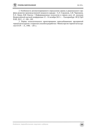 ПРОБЛЕМЫ НЕДРОПОЛЬЗОВАНИЯ №2, 2016 г.
105С е т е в о е п е р и о д и ч е с к о е н а у ч н о е и з д а н и е
2. Особенности автоматизированного определения границ и рационального гра-
фика развития производственной мощности карьера / А.Л. Сердюков, А.В. Черепанов,
Е.Л. Левин, В.В. Квитка // Информационные технологии в горном деле: сб. докладов
Всероссийской научной конференции 12 - 14 октября 2011 г. – Екатеринбург: ИГД УрО
РАН, 2012. - С. 104 - 109.
3. Нормы технологического проектирования горнодобывающих предприятий
черной металлургии с открытым способом разработки / Министерство черной металлур-
гии СССР. - Л., 1986. – 261 с.
 