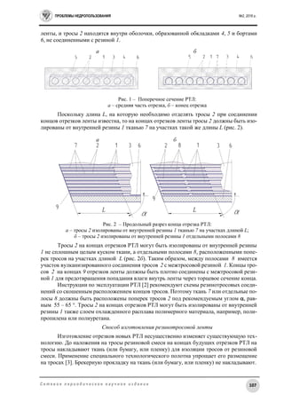ПРОБЛЕМЫ НЕДРОПОЛЬЗОВАНИЯ №2, 2016 г.
107С е т е в о е п е р и о д и ч е с к о е н а у ч н о е и з д а н и е
ленты, и тросы 2 находятся внутри оболочки, образованной обкладками 4, 5 и бортами
6, не соединенными с резиной 1.
а б
Рис. 1 – Поперечное сечение РТЛ:
а – средняя часть отрезка, б – конец отрезка
Поскольку длина L, на которую необходимо отделять тросы 2 при соединении
концов отрезков ленты известна, то на концах отрезков ленты тросы 2 должны быть изо-
лированы от внутренней резины 1 тканью 7 на участках такой же длины L (рис. 2).
а б
Рис. 2 – Продольный разрез конца отрезка РТЛ:
а – тросы 2 изолированы от внутренней резины 1 тканью 7 на участках длиной L;
б – тросы 2 изолированы от внутренней резины 1 отдельными полосами 8
Тросы 2 на концах отрезков РТЛ могут быть изолированы от внутренней резины
1 не сплошным целым куском ткани, а отдельными полосами 8, расположенными попе-
рек тросов на участках длиной L (рис. 2б). Таким образом, между полосами 8 имеется
участок вулканизированного соединения тросов 2 с межтросовой резиной 1. Концы тро-
сов 2 на концах 9 отрезков ленты должны быть плотно соединены с межтросовой рези-
ной 1 для предотвращения попадания влаги внутрь ленты через торцевое сечение конца.
Инструкции по эксплуатации РТЛ [2] рекомендуют схемы резинотросовых соеди-
нений со скошенным расположением концов тросов. Поэтому ткань 7 или отдельные по-
лосы 8 должны быть расположены поперек тросов 2 под рекомендуемым углом , рав-
ным 55 – 65 °. Тросы 2 на концах отрезков РТЛ могут быть изолированы от внутренней
резины 1 также слоем охлажденного расплава полимерного материала, например, поли-
пропилена или полиуретана.
Способ изготовления резинотросовой ленты
Изготовление отрезков новых РТЛ несущественно изменяет существующую тех-
нологию. До наложения на тросы резиновой смеси на концах будущих отрезков РТЛ на
тросы накладывают ткань (или бумагу, или пленку) для изоляции тросов от резиновой
смеси. Применение специального технологического полотна упрощает его размещение
на тросах [3]. Брекерную прокладку на ткань (или бумагу, или пленку) не накладывают.
 