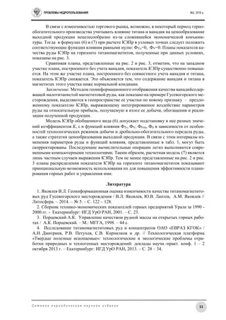 ПРОБЛЕМЫ НЕДРОПОЛЬЗОВАНИЯ №2, 2016 г.
11С е т е в о е п е р и о д и ч е с к о е н а у ч н о е и з д а н и е
В связи с изменчивостью торгового рынка, возможно, в некоторый период горно-
обогатительного производства учитывать влияние титана и ванадия на ценообразование
выходной продукции нецелесообразно из-за сложившейся экономической конъюнк-
туры. Тогда в формулах (6) и (7) при расчете КЭПр в узловых точках следует положить
соответствующие функции влияния равными нулю: ФTi,=0, ФV=0. Планы показателя ка-
чества руды КЭПр на горизонте титаномагнетитов, полученные при данных условиях,
показаны на рис. 3.
Сравнивая планы, представленные на рис. 2 и рис. 3, отметим, что на западном
участке плана, построенного без учета ванадия, показатель КЭПр существенно повыша-
ется. На этом же участке плана, построенного без совместного учета ванадия и титана,
показатель КЭПр снижается. Это объясняется тем, что содержание ванадия и титана в
магнетитах этого участка ниже нормальной кондиции.
Заключение. Методом геоинформационного отображения качества ванадийсодер-
жащей малотитанистой магнетитовой руды, как показано на примере Гусевогорского ме-
сторождения, выделяются в геопространстве ее участки по новому признаку – предло-
женному показателю КЭПр, выражающему интегрированное воздействие параметров
руды на относительную прибыль, получаемую в итоге ее добычи, обогащения и реали-
зации полученной продукции.
Модель КЭПр обобщенного вида (6) допускает подстановку в нее разных значе-
ний коэффициентов K,  и функций влияния ФTi, ФV, ФFем, Фd в зависимости от особен-
ностей технологических режимов добычи и дробильно-обогатительного передела руды,
а также стратегии ценообразования выходной продукции. В связи с этим интервалы из-
менения параметров руды и функций влияния, представленные в табл. 1, могут быть
скорректированы. Последующие вычислительные операции легко выполняются совре-
менными компьютерными технологиями. Таким образом, расчетная модель (7) является
лишь частным случаем выражения КЭПр. Тем не менее представленные на рис. 2 и рис.
3 планы распределения показателя КЭПр на горизонте титаномагнетитов показывают
принципиальную возможность использования их для повышения эффективности плани-
рования горных работ и управления ими.
Литература
1. Яковлев В.Л. Геоинформационная оценка изменчивости качества титаномагнетито-
вых руд Гусевогорского месторождения / В.Л. Яковлев, Ю.В. Лаптев, А.М. Яковлев //
Литосфера. – 2014. – № 5. – С. 122 – 128.
2. Сборник технико-экономических показателей горных предприятий Урала за 1990 -
2000 гг. - Екатеринбург: ИГД УрО РАН, 2001. – С. 23.
3. Порцевский А.К. Управление качеством рудной массы на открытых горных рабо-
тах / А.К. Порцевский. – М.: МГГА, 1998. – 44 с.
4. Исследование титаномагнетитовых руд и концентратов ОАО «ЕВРАЗ КГОК» /
А.Н. Дмитриев, Р.В. Петухов, С.В. Корнилков и др. // Технологическая платформа
«Твердые полезные ископаемые»: технологические и экологические проблемы отра-
ботки природных и техногенных месторождений: доклады научн.-практ. конф. 1 – 2
октября 2013 г. – Екатеринбург: ИГД УрО РАН, 2013. – С. 28 – 34.
 