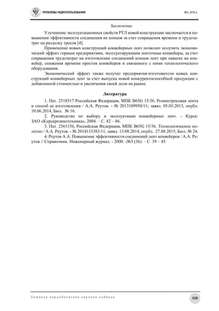 ПРОБЛЕМЫ НЕДРОПОЛЬЗОВАНИЯ №2, 2016 г.
110С е т е в о е п е р и о д и ч е с к о е н а у ч н о е и з д а н и е
Заключение
Улучшение эксплуатационных свойств РТЛ новой конструкции заключается в по-
вышении эффективности соединения их концов за счет сокращения времени и трудоза-
трат на разделку тросов [4].
Применение новых конструкций конвейерных лент позволит получить экономи-
ческий эффект горным предприятиям, эксплуатирующим ленточные конвейеры, за счет
сокращения трудозатрат на изготовление соединений концов лент при навеске на кон-
вейер, снижения времени простоя конвейеров и связанного с ними технологического
оборудования.
Экономический эффект также получат предприятия-изготовители новых кон-
струкций конвейерных лент за счет выпуска новой конкурентоспособной продукции с
добавленной стоимостью и увеличения своей доли на рынке.
Литература
1. Пат. 2518517 Российская Федерация, МПК B65G 15/36. Резинотросовая лента
и способ ее изготовления / А.А. Реутов. - № 2013109950/11; заявл. 05.03.2013, опубл.
10.06.2014, Бюл. № 16.
2. Руководство по выбору и эксплуатации конвейерных лент. - Курск:
ЗАО «Курскрезинотехника», 2004. – С. 82 – 86.
3. Пат. 2561156, Российская Федерация, МПК B65G 15/36. Технологическое по-
лотно / А.А. Реутов. - № 2014133383/11, заявл. 13.08.2014, опубл. 27.08.2015, Бюл. № 24.
4. Реутов А.А. Повышение эффективности соединений лент конвейеров / А.А. Ре-
утов // Справочник. Инженерный журнал. - 2000. -№3 (36). – С. 39 – 45.
 