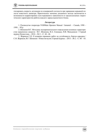 ПРОБЛЕМЫ НЕДРОПОЛЬЗОВАНИЯ №2, 2016 г.
116С е т е в о е п е р и о д и ч е с к о е н а у ч н о е и з д а н и е
гнозировать скорость детонации по измеряемой плотности при заряжании взрывной по-
лости известного диаметра. Практическое значение указанного метода заключается в
возможности корректировки схем взрывания в зависимости от предполагаемых энерге-
тических характеристик работы каждого заряда выемочного блока.
Литература
1. Руководство оператора VODMate Operator Manual / Instantel. – Canada, 1998 –
1999. – 99 p.
2. Шеменев В.Г. Методика экспериментального определения основных характери-
стик взрывчатых веществ / В.Г. Шеменев, В.А. Синицын, П.В. Меньшиков // Горный
журнал Казахстана. - 2014. - № 2. - C. 44 - 46.
3. Жариков С.Н. О влиянии взрывных работ на устойчивость бортов карьеров /
С.Н. Жариков, В.Г. Шеменев // Известия вузов. Горный журнал. - 2013. - № 2. - C. 80 – 83.
 