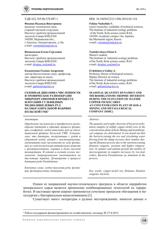 ПРОБЛЕМЫ НЕДРОПОЛЬЗОВАНИЯ №2, 2016 г.
118С е т е в о е п е р и о д и ч е с к о е н а у ч н о е и з д а н и е
УДК 622.765.06:578.087.1 DOI: 10.18454/2313-1586.2016.02.118
Фокина Надежда Викторовна
кандидат технических наук,
старший научный сотрудник,
Институт проблем промышленной
экологии Севера КНЦ РАН
184209, Мурманская обл.,
г.Апатиты, Академгородок, д.14а
e-mail: voronina@inep.ksc.ru
Янишевская Елена Сергеевна
магистрант,
Институт проблем промышленной
экологии Севера КНЦ РАН
e-mail: drygina_es@mail.ru.
Евдокимова Галина Андреевна
доктор биологических наук, профессор,
зам. директора по науке,
Институт проблем промышленной
экологии Севера КНЦ РАН
e-mail: galina@inep.ksc.ru
СЕЗОННАЯ ДИНАМИКА ЧИСЛЕННОСТИ
И ТРОФИЧЕСКОЕ РАЗНООБРАЗИЕ
МИКРООРГАНИЗМОВ В ПРОЦЕССЕ
ФЛОТАЦИИ СУЛЬФИДНЫХ
МЕДНО-НИКЕЛЕВЫХ РУД
НА ОБОГАТИТЕЛЬНОЙ ФАБРИКЕ
КОЛЬСКОЙ ГМК
Fokina Nadezhda V.
senior researcher, candidate of technical sciences,
The Institute of industrial ecology problems
of the North, Kola science center RAS,
184209, Academic campus 14a, Apatites,
the Murmansk region, Russia
e-mail: voronina@inep.ksc.ru
Yanishevskaya Elena S.
Master's student,
The Institute of industrial ecology problems
of the North, Kola science center, RAS
e-mail: drygina_es@mail.ru
Evdokimova Galina A.
Professor, Doctor of biological sciences,
Deputy Director on science,
The Institute of industrial ecology problems
of the North, Kola science center, RAS
e-mail: galina@inep.ksc.ru
SEASONAL QUANTITY DYNAMICS AND
MICROORGANISMS TROPHIC DIVERSITY
DURING THE FLOTATION OF SULFIDE
COPPER-NICKEL ORES
AT CONCENTRATION PLANT OF KOLA
MINING AND METALLURGICAL
COMPANY (MMC)
Аннотация:
Определены численность и трофическое разно-
образие бактерий в образцах процесса флота-
ции сульфидных медно-никелевых руд на обога-
тительной фабрике Кольской ГМК. Установ-
лено, что бактерии, поступающие с рудой и
оборотной водой, идущей с хвостохранилища,
увеличивают свою численность по ходу флота-
ции за счет поступления питательных веществ
с флотореагентами, аэрации и более высокой
температуры. В летний и осенний сезоны чис-
ленность микроорганизмов увеличивается на
два-четыре порядка. Доминируют в процессе
бактерии рода Pseudomonas.
Ключевые слова: медно-никелевая руда, флота-
ция, флотореагенты, бактерии.
Abstract:
The quantity and trophic diversity of bacteria in flo-
tation samples of sulfide copper-nickel ores in the
concentration plant of Kola Mining and metallurgi-
cal company are determined. It was found out that
the bacteria joining the ore and circulating water
flowing from the dump increase their number dur-
ing the flotation process due to the nutrients joining
flotation reagents, aeration and higher tempera-
ture. In summer and autumn periods the number of
microorganisms in samples increases by two-four
orders. Bacteria Pseudomonas sp. dominate in the
process.
Key words: copper-nickel ore, flotation, flotation
reagents, bacteria
Одним из направлений научно-технического прогресса в области переработки
минерального сырья является применение комбинированных технологий их перера-
ботки. В настоящее время широко применяется сочетание процессов обогащения и ме-
таллургии с бактериальным выщелачиванием [1].
Существует много литературы о рудных месторождениях, имеются данные о

Работа поддержана финансированием по хозяйственному договору № 27-4-2015
 