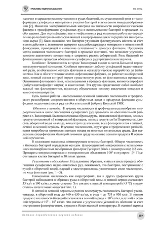 ПРОБЛЕМЫ НЕДРОПОЛЬЗОВАНИЯ №2, 2016 г.
119С е т е в о е п е р и о д и ч е с к о е н а у ч н о е и з д а н и е
наличии и характере распространения в рудах бактерий, их существенной роли в транс-
формации сульфидных минералов и участии бактерий в экзогенном минералообразова-
нии [2]. Накоплен экспериментальный материал по значимости микробиологического
фактора в трансформации сульфидных руд и использованию бактерий в процессах их
обогащения. Для несульфидных апатит-нефелиновых руд выполнена работа по опреде-
лению роли бактериальной составляющей в непрерывном цикле переработки минераль-
ного сырья [3]. Было показано, что бактерии ухудшают флотируемость апатита за счет
взаимодействия с активными центрами кальцийсодержащих минералов и интенсивной
флокуляции, приводящей к снижению селективности процесса флотации. Предложен
метод снижения численности бактерий в процессе флотации, что позволяет улучшить
качество апатитового концентрата и сократить расход собирателей. Роль бактерий во
флотационных процессах обогащения сульфидных руд практически не изучена.
Комбинат Печенганикель в городе Заполярный входит в состав Кольской горно-
металлургической компании. Комбинат производит добычу сульфидной медно-никеле-
вой руды, ее обогащение методом флотации и металлургическую переработку до файн-
штейна. Как и обогатительные апатит-нефелиновые фабрики, он работает на оборотной
воде, ионный состав которой играет существенную роль во флотационных процессах.
Основными флотореагентами, используемыми в процессе флотации, являются аэрофлот
(дибутилдитиофосфат натрия) и ксантогенат. Эта группа представляет собой наиболее
важный тип флотореагентов, поскольку обеспечивает полноту извлечения металлов и
качество концентратов.
Цель данной работы – исследование сезонной динамики численности и трофиче-
ского разнообразия микроорганизмов в оборотных водах и продуктах флотации суль-
фидных медно-никелевых руд на обогатительной фабрике Кольской ГМК.
Объекты и методы. Изучение численности и трофического разнообразия мик-
роорганизмов в цикле обогащения сульфидных руд проводили на обогатительной фаб-
рике в г. Заполярный. Были исследованы образцы руды, межцикловой флотации, пенных
продуктов основной и I контрольной флотации, пенных продуктов I и II перечисток, хво-
стов, оборотной воды на входе, концентрата до спекания, всех флотореагентов в зимний,
летний и осенний периоды. Изучение численности, структуры и трофического разнооб-
разия микробиоты проводили методом посева на плотные питательные среды. Для вы-
деления специфических бактерий готовили среду на основе пенного продукта II основ-
ной перечистки.
В коллекцию выделены доминирующие штаммы бактерий. Общую численность
и биомассу бактерий определяли методом флуоресцентной микроскопии с использова-
нием поликарбонатных мембранных фильтров Cyclopore Blaсk с диаметром пор 0,2 мкм.
Препараты микроскопировали с иммерсионным объективом 100х
и окуляром 10x
. Под-
считывали клетки бактерий в 30 полях зрения.
Результаты и обсуждение. Исследование образцов, взятых в цикле процесса обо-
гащения сульфидных медно-никелевых руд, показывает, что бактерии, поступающие с
рудой и оборотной водой, идущей с хвостохранилища, увеличивают свою численность
по ходу флотации (рис. 1 –3).
Наименьшая численность как сапротрофных, так и других трофических групп
бактерий наблюдается в образцах руды и оборотной воды, в зимний период составляет
33 кл/г и 190 кл/мл, соответственно. Это связано с низкой температурой (+3 ºС) и недо-
статком питательных веществ (табл. 1).
В летний и осенний периоды с ростом температуры численность бактерий увели-
чивалась в оборотной воде до 460 и 650 кл/мл, в руде – до 733 и 930 кл/г. В пенном
продукте численность бактерий составляла в зимний период n·103
кл/мл, в летний и осен-
ний периоды n·104
– 106
кл/мл, что связано с улучшением условий их обитания за счет
поступления флотореагентов, аэрации и более высокой температуры. В осенний период
 