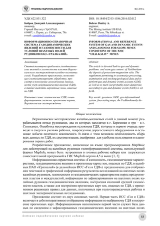ПРОБЛЕМЫ НЕДРОПОЛЬЗОВАНИЯ №2, 2016 г.
12С е т е в о е п е р и о д и ч е с к о е н а у ч н о е и з д а н и е
УДК 622.831.322 DOI: 10.18454/2313-1586.2016.02.012
Бобров Дмитрий Александрович
инженер,
Горный Институт УрО РАН,
614007, г. Пермь, ул. Сибирская, 78а
e-mail: camdobr@yandex.ru
ИНФОРМАЦИОННО-СПРАВОЧНАЯ
СИСТЕМА ГАЗОДИНАМИЧЕСКИХ
ЯВЛЕНИЙ И ГАЗОНОСНОСТИ ДЛЯ
УСЛОВИЙ ШАХТНЫХ ПОЛЕЙ
РУДНИКОВ ПАО «УРАЛКАЛИЙ»
Bobrov Dmitry A.
engineer,
The Mining institute UB RAS,
614007, Perm, 78a Sibirskaya st.
E-mail: camdobr@yandex.ru
INFORMATIONAL AND REFERENCE
SYSTEM OF GAS AND DYNAMIC EVENTS
AND GASSINESS FOR SLOPE MINES
CONDITIONS OF THE PJSC
"URALKALIY" MINES
Аннотация:
Статья посвящена проблемам газодинамиче-
ских явлений и газоносности пластов Верхне-
камского месторождения калийно-магниевых
солей. Разработано приложение, позволяю-
щее систематизировать обработку, про-
смотр и пополнение геологических данных,
вести учет газодинамических явлений (ГДЯ),
а также выделять вероятные зоны, опасные
по ГДЯ.
Ключевые слова: газоносность, ГДЯ, геоин-
формационная система, прогнозные карты,
Верхнекамское месторождение
Abstract:
The article is devoted both to gas and dynamic
problems and seam gas content of Verkhnekam-
sky deposit of potassium-magnesium salts. The
supplement permitting to systematize processing,
examination and stocking geological data and to
perform gas and dynamic events account (GDE)
as well as to mark out probable zones dangerous
according to gas and dynamic events (GDE) is set
forth.
Key words: gassiness, GDE, geo-informational
system, forecasting maps, the Verkhnekamsky de-
posit
Общие положения
Верхнекамское месторождение калийно-магниевых солей в данный момент раз-
рабатывается пятью рудниками, два из которых находятся в г. Березники и три – в г.
Соликамск. Отработка месторождения осложнена ГДЯ, которые в первую очередь при-
водят к смерти и увечьям рабочих, повреждению дорогостоящего оборудования и оста-
новке добычи полезного ископаемого. В связи с этим возникла необходимость сбора
всех данных по ГДЯ, их систематизации, оцифровки для удобства пользования и плани-
рования горных работ.
Разработанное приложение, написанное на языке программирования MapBasic
для действующей на калийных рудниках геоинформационной системы, использующей
формат MapInfo, может быть встроенным в готовые рабочие наборы или загружаться
самостоятельной программой в ГИС MapInfo версии 4,5 и выше [1, 2].
Информационная справочная система «Газоносность, газодинамические характе-
ристики, газодинамические явления и прогнозные карты зон, опасных по ГДЯ, в калий-
ных ПАО «Уралкалий» (в дальнейшем ИСС «Газ и ГДЯ») предназначена для отображе-
ния текстовой и графической информации результатов исследований на шахтных полях
калийных рудников, газоносности и газодинамических характеристик пород продуктив-
ных пластов и междупластий, информации по зафиксированным на шахтных полях ка-
лийных рудников газодинамическим явлениям, построения изолиний средней газонос-
ности пластов, а также для построения прогнозных карт зон, опасных по ГДЯ, с приме-
нением решающих правил для данных, полученных при геологоразведочных работах и
шахтных экспериментальных исследованиях.
Приложение состоит из двух основных частей. Первая часть ИСС «Газ и ГДЯ»
включает в себя интерактивное отображение информации по выбранному ГДЯ и постро-
ение прогнозных карт. Информационным наполнением первой части служит база дан-
ных по сведениям о зафиксированных газодинамических явлениях на шахтных полях
 