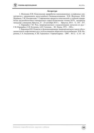 ПРОБЛЕМЫ НЕДРОПОЛЬЗОВАНИЯ №2, 2016 г.
122С е т е в о е п е р и о д и ч е с к о е н а у ч н о е и з д а н и е
Литература
1. Фомченко Н.В. Комплексная переработка некондиционных сульфидных кон-
центратов с применением двухстадийного биовыщелачивания / Н.В. Фомченко, М.И.
Муравьев, Т.Ф. Кондратьева // Современные процессы комплексной и глубокой перера-
ботки труднообогатимого минерального сырья (Плаксинские чтения 2015): материалы
междунар. совещания; Иркутск, 21 – 25 сентября 2015 г. – Иркутск, 2015. – С. 353 – 357.
2. Каравайко Г.И. Роль микроорганизмов в выщелачивании металлов из руд /
Г.И. Каравайко, С.И. Кузнецов, А.И. Голомзик. – М.: Наука, 1972. – 248 с.
3. Воронина Н.В. Развитие и функционирование микроорганизмов в цикле обога-
щения апатит-нефелиновых руд с использованием оборотного водоснабжения / Н.В. Во-
ронина, Г.А. Евдокимова, А. Ш. Гершенкоп // Горный журнал. – 2007. – № 12. – С. 61 – 65.
 