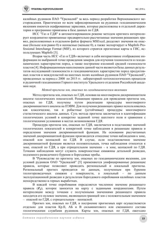ПРОБЛЕМЫ НЕДРОПОЛЬЗОВАНИЯ №2, 2016 г.
13С е т е в о е п е р и о д и ч е с к о е н а у ч н о е и з д а н и е
калийных рудников ПАО "Уралкалий" за весь период разработки Верхнекамского ме-
сторождения. Практически по всем зафиксированным на рудниках газодинамическим
явлениям имеются оцифрованные зарисовки, которые расположены в отдельной дирек-
тории и программно привязаны к базе данных по ГДЯ.
ИСС "Газ и ГДЯ" в автоматизированном режиме методом кригинга интерполи-
рует координатно привязанные предварительно рассчитанные значения решающих пра-
вил, расположенных в отдельном файле формата MSExcel, разделяет значения на опас-
ные (больше или равно 0) и неопасные (меньше 0), а также экспортирует в MapInfo Pro-
fessional Interchange Format (MIF), из которого строятся прогнозные карты в ГИС, ис-
пользующих MapInfo [3].
Вторая часть ИСС «Газ и ГДЯ» включает в себя интерактивное отображение ин-
формации по выбранной точке проведения замеров для изучения газоносности и газоди-
намических характеристик пород, а также построение изолиний средней газоносности
пластов [4]. Информационным наполнением данной части являются базы данных резуль-
татов исследований газоносности и газодинамических характеристик пород продуктив-
ных пластов и междупластий на шахтных полях калийных рудников ПАО "Уралкалий",
проведенных за период с 2000 по 2015 гг. лабораторией геотехнологических процессов
и рудничной газодинамики Горного института Уральского отделения Российской акаде-
мии наук.
Метод прогноза зон, опасных по газодинамическим явлениям
Метод прогноза зон, опасных по ГДЯ, основан на многомерном дискриминантном
анализе геологических показателей. Решающие правила для проведения прогноза зон,
опасных по ГДЯ, получены путем реализации процедуры многомерного
дискриминантного анализа на ПЭВМ. Для получения решающих правил использовались
как классические, так и робастные (устойчивые) процедуры многомерного
статистического анализа данных. Суть метода прогноза заключается в идентификации
геологических условий в конкретно заданной точке шахтного поля и сравнении с
геологическими условиями в местах возникновения ГДЯ.
Процедура прогноза зон, опасных по ГДЯ, заключается в подстановке значений
геологических показателей в конкретной точке наблюдения в решающие правила и
определении значения дискриминантной функции. На основании рассчитанных
значений дискриминантной функции производится отнесение точки наблюдения к зоне,
опасной или неопасной по ГДЯ. В случае, если подстановочное значение
дискриминантной функции является положительным, точка наблюдения относится к
зоне, опасной по ГДЯ, а при отрицательном значении – к зоне, неопасной по ГДЯ.
Точками наблюдения могут служить поверхностные скважины детальной разведки,
подземного разведочного бурения и бороздовые пробы.
В "Руководстве по прогнозу зон, опасных по газодинамическим явлениям, для
условий рудников ОАО "Уралкалий" [5] применяются унифицированные решающие
правила, которые позволяют проводить региональный и локальный прогнозы.
Региональный прогноз проводится по данным, полученным при бурении
геологоразведочных скважин с поверхности, а локальный – по данным
эксплуатационной разведки и результатам бороздового опробования калийных пластов
непосредственно в горных выработках.
В каждой точке опробования определяется численное значение решающего
правила (Fр), которое заносится на карту с заданными координатами. Путем
интерполяции между точками с полученными значениями решающего правила
находится его нулевое значение, являющееся границей зон с положительным значением
– опасной по ГДЯ, с отрицательным – неопасной.
Прогноз зон, опасных по ГДЯ, и построение прогнозных карт осуществляется
отдельно для пластов Кр.II, АБ и В сильвинитового или смешанного состава
геологическими службами рудников. Карты зон, опасных по ГДЯ, ежегодно
 