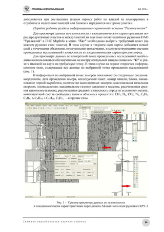 ПРОБЛЕМЫ НЕДРОПОЛЬЗОВАНИЯ №2, 2016 г.
14С е т е в о е п е р и о д и ч е с к о е н а у ч н о е и з д а н и е
дополняются при составлении планов горных работ по каждой из планируемых к
отработке и подготовке панелей или блоков и передаются на горные участки.
Порядок работы раздела информационно-справочной системы "Газоносность"
Для просмотра данных по газоносности и газодинамическим характеристикам по-
род продуктивных пластов и междупластий на шахтных полях калийных рудников ПАО
"Уралкалий" в ГИС MapInfo в меню "Газ" необходимо выбрать требуемый пласт (на
каждом руднике свои пласты). В этом случае в текущем окне карты добавится новый
слой с точечными объектами, отмеченными звездочками, и соответствующими местами
проведенных исследований газоносности и газодинамических характеристик пород.
Для просмотра данных по конкретной точке проведенных исследований необхо-
димо воспользоваться обозначенным на инструментальной панели символом "O" и ука-
зать мышкой на карте на требуемую точку. В этом случае на экране откроется информа-
ционное окно, содержащее все данные по выбранной точке проведения исследований
(рис. 1).
В информации по выбранной точке замеров показываются следующие сведения:
координаты, дата проведения замера, исследуемый пласт, номер панели, блока, наиме-
нование горной выработки, количество выполненных замеров, максимальная начальная
скорость газовыделения, максимальное газовое давление в массиве, рассчитанная сред-
няя газоносность пород, рассчитанная средняя газоносность пород по условному метану,
компонентный состав свободных газов в объемных процентах: CH4, H2, CO2, N2, C2H6,
C3H8, n-C4H10, i-С4H10, C5H12 – и прочие газы.
Рис. 1 – Пример просмотра данных по газоносности
и газодинамическим характеристикам пород пласта АБ шахтного поля рудника СКРУ-3
 