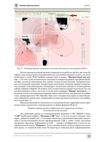 ПРОБЛЕМЫ НЕДРОПОЛЬЗОВАНИЯ №2, 2016 г.
15С е т е в о е п е р и о д и ч е с к о е н а у ч н о е и з д а н и е
Рис. 2 – Изолинии средней газоносности для пласта АБ шахтного поля рудника СКРУ-3
Для построения изолиний средней газоносности потребуется пройти два этапа. На
первом этапе осуществляется интерполяция зон для соответствующего пласта, для этого
необходимо в меню "Газ" выбрать нужный пласт и нажать "Интерполяция зон пла-
ста…". В этом случае автоматически запускается в свернутом режиме программа Surfer,
которая, используя имеющуюся базу данных по результатам шахтных эксперименталь-
ных исследований, выполняет интерполяцию полученных значений средней газоносно-
сти в каждой точке наблюдения и импортирует полученные таблицы в готовые рабочие
наборы в формате MapInfo. На втором этапе осуществляется импорт полученных зон для
соответствующего пласта, для этого в том же меню выбираем "Импорт зон пласта …".
В данном случае в автоматическом режиме карты газоносности, построенные на первом
этапе, импортируются в ГИС Map-Info. При этом в текущее окно карты на верхний уро-
вень добавляется новый слой, содержащий изолинии средней газоносности для выбран-
ного пласта (рис. 2).
Просмотр сведений по газоносности и газодинамическим характеристикам пород
можно также осуществлять непосредственно из файла формата MS Excel.
Порядок работы раздела информационно-справочной системы
" Газодинамические явления "
Для просмотра данных по газодинамическим явлениям в ГИС MapInfo в меню
"ГДЯ" необходимо выбрать "Показать ГДЯ" (рис. 3). В этом случае в текущем окне
карты добавится новый слой с точечными объектами, отмеченными красными звездоч-
ками и соответствующими местам зафиксированных ГДЯ, а также станет доступным
инструмент просмотра информации по ГДЯ – кнопка с изображением «глаза» на ин-
струментальной панели "Операции". Если в данный момент не было открыто ни одного
окна карты, то откроется новое окно. На карте будут показаны места зафиксированных
 