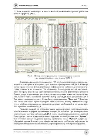 ПРОБЛЕМЫ НЕДРОПОЛЬЗОВАНИЯ №2, 2016 г.
16С е т е в о е п е р и о д и ч е с к о е н а у ч н о е и з д а н и е
ГДЯ тех рудников, для которых в папке GDP находятся соответствующие файлы баз
данных в формате EXCEL.
Рис. 3 – Пример просмотра данных по газодинамическим явлениям
для пласта АБ шахтного поля рудника СКРУ-3
Для просмотра данных по конкретному ГДЯ необходимо воспользоваться инстру-
ментом «глаз» и указать мышкой на карте на место зафиксированного ГДЯ. В этом слу-
чае на экране появится форма, содержащая информацию по выбранному газодинамиче-
скому явлению, а место данного ГДЯ обозначится более крупной желтой звездочкой.
Если на экране два и более места газодинамических явлений расположены слишком
близко, то при использовании инструмента «глаз» программа может предложить изме-
нить масштаб карты на экране и повторить выбор места ГДЯ. Если для данного ГДЯ в
базе имеется зарисовка, то внизу формы будет доступна кнопка "Зарисовка". В против-
ном случае эта кнопка будет недоступна. При нажатии на кнопку "Зарисовка" запу-
стится windows-приложение для просмотра растровых изображений, в котором откро-
ется зарисовка выбранного ГДЯ.
Просмотр сведений по газодинамическим явлениям можно также осуществлять
непосредственно из формы, путем выбора номера ГДЯ из списка. При этом произойдет
центрирование карты по выбранному ГДЯ. В списке номеров газодинамических явлений
будут присутствовать только номера для того рудника, который указан в поле "Рудник".
Для просмотра данных по другому руднику необходимо в поле "Рудник" выбрать не-
обходимый рудник. В этом случае в форме автоматически отобразится информация по
последнему газодинамическому явлению, зафиксированному на выбранном руднике.
 