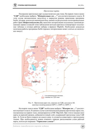 ПРОБЛЕМЫ НЕДРОПОЛЬЗОВАНИЯ №2, 2016 г.
17С е т е в о е п е р и о д и ч е с к о е н а у ч н о е и з д а н и е
Прогнозные карты
Построение прогнозных карт осуществляется в два этапа. На первом этапе в меню
"ГДЯ" необходимо выбрать "Интерполяция зон …" для соответствующего пласта. В
этом случае автоматически запустится в свернутом режиме прикладная программа
Surfer, которая, используя имеющуюся базу данных по результатам геологоразведочных
работ (файл Выбросоопасность.xls), выполнит интерполяцию полученных значений ре-
шающих правил в каждой точке наблюдения методом кригинга и импортирует получен-
ные таблицы в готовые рабочие наборы в формате MapInfo. Необходимо дождаться
окончания работы программы Surfer (процесс интерполяции может длиться до несколь-
ких минут).
Рис. 4 – Прогнозная карта зон, опасных по ГДЯ, для пласта АБ
шахтных полей рудников СКРУ-1, СКРУ-2, СКРУ-3
На втором этапе в меню "ГДЯ" необходимо выбрать "Импорт зон …" для соот-
ветствующего пласта. В данном случае в автоматическом режиме прогнозные карты зон,
построенные на первом этапе, импортируются в ГИС Map-Info. При этом в текущее окно
карты на верхний уровень добавляется новый слой, содержащий прогнозные зоны ГДЯ
(рис. 4). Если не было открыто ни одного окна, то создается новая карта с прогнозными
зонами. При необходимости можно изменить порядок расположения слоев рабочей
карты, используя операцию "Управление слоями".
 
