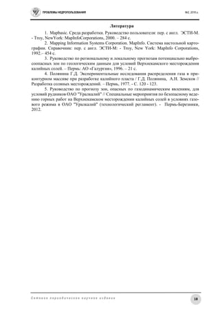 ПРОБЛЕМЫ НЕДРОПОЛЬЗОВАНИЯ №2, 2016 г.
18С е т е в о е п е р и о д и ч е с к о е н а у ч н о е и з д а н и е
Литература
1. Mapbasic. Среда разработки. Руководство пользователя: пер. с англ. ЭСТИ-М.
- Troy, NewYork: MapInfoCorporations, 2000. – 284 c.
2. Mapping Information Systems Corporation. MapInfo. Система настольной карто-
графии. Справочник: пер. с англ. ЭСТИ-М: - Troy, New York: MapInfo Corporations,
1992.– 454 c.
3. Руководство по региональному и локальному прогнозам потенциально выбро-
соопасных зон по геологическим данным для условий Верхнекамского месторождения
калийных солей. – Пермь: АО «Галургия», 1996. – 21 с.
4. Полянина Г.Д. Экспериментальные исследования распределения газа в при-
контурном массиве при разработке калийного пласта / Г.Д. Полянина, А.Н. Земсков //
Разработка соляных месторождений. – Пермь, 1977. - С. 120 - 123.
5. Руководство по прогнозу зон, опасных по газодинамическим явлениям, для
условий рудников ОАО "Уралкалий" // Специальные мероприятия по безопасному веде-
нию горных работ на Верхнекамском месторождении калийных солей в условиях газо-
вого режима в ОАО "Уралкалий" (технологический регламент). - Пермь-Березники,
2012.
 