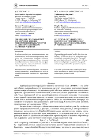 ПРОБЛЕМЫ НЕДРОПОЛЬЗОВАНИЯ №2, 2016 г.
19С е т е в о е п е р и о д и ч е с к о е н а у ч н о е и з д а н и е
УДК 550.34.001.57 DOI: 10.18454/2313-1586.2016.02.019
Верхоланцева Татьяна Викторовна
младший научный сотрудник,
Горный институт УрО РАН,
614007, г. Пермь, ул. Сибирская, 78A
e-mail: tati.verkholantseva@gmail.com
Дягилев Руслан Андреевич
кандидат физико-математических наук,
заведующий лабораторией природной
и техногенной сейсмичности,
Горный институт УрО РАН
e-mail: dr@mi-perm.ru
ПРИМЕНЕНИЕ ГИС-ТЕХНОЛОГИЙ
ДЛЯ ИЗУЧЕНИЯ ВЛИЯНИЯ
ГОРНОТЕХНИЧЕСКИХ ПАРАМЕТРОВ
НА СЕЙСМИЧЕСКИЙ РЕЖИМ
КАЛИЙНЫХ РУДНИКОВ
Verkholantzeva Tatyana V.
junior researcher.
The Mining Institute UB RAS,
614007, Perm, 78A Sibirskaya st.
е-mail: tati.verkholantseva@gmail.com
Dyagilev Ruslan A.
Candiate of physical and mathematic sciences,
the head of the laboratory
of natural and man-made seismicity,
The Mining Institute UB RAS
е-mail: dr@mi-perm.ru
GIS TECHNOLOGY APPLICATION
FOR STUDYING THE INFLUENCE OF
MINING PARAMETERS ON SEISMICITY
IN POTASSIUM MINES
Аннотация:
В работе предложена модифицированная ма-
тематическая модель влияния различных фак-
торов на сейсмичность калийных рудников.
Выполнена параметризация модели с помощью
геоинформационных технологий для двух фак-
торов: возраста горных выработок и количе-
ства отработанных пластов.
Ключевые слова: калийный рудник, сейсмологи-
ческий мониторинг, математическая модель,
геоинформационные технологии, параметри-
зация
Abstract:
The modified mathematical model, describing the
influence of different factors on potassium mines
seismicity is proposed in the article. The model
parameterization is performed using geo-informa-
tional technologies for two factors: the age of
mine openings and number of mined-out layers.
Key words: potassium mine, seismological moni-
toring, mathematical model, geo-informational
technologies, parametrization
Введение
Верхнекамское месторождение калийно-магниевых солей (ВКМКС) – это слож-
ный объект, имеющий высокую техногенную нагрузку и постоянно изменяющуюся гео-
динамическую обстановку. Интенсивный рост объемов добычи полезных ископаемых
приводит к усложнению геомеханических условий подземной разработки месторожде-
ний. Так, в последние 30 лет на данной территории произошло несколько техногенных
землетрясений, появились провалы, связанные с проседанием грунта и затоплением руд-
ников. После возникновения первого провала 1986 г. на месторождении развернут мо-
ниторинг по изучению геомеханического состояния недр. Сейсмологический контроль
проводится на месторождении с 1995 г.
За двадцатилетний период сейсмологических наблюдений получен богатый мате-
риал о природе сейсмичности, о факторах, влияющих на ее уровень, о пространственно-
временных закономерностях. В работе [1] представлена математическая модель, описы-
вающая влияние различных факторов во времени, а также приведены расчеты для трех
факторов: волны от удаленных землетрясений, взрывных работ на руднике, возраста гор-
ных выработок. Сама математическая модель имеет следующий вид:
𝑃(𝑡, 𝑡0) = 𝑃0 𝑘𝐹(𝑡, 𝑡0), (1)
где P – параметр сейсмичности (плотность выделения энергии или плотность событий);
P0 – первоначальное или максимальное значение данного параметра (в зависимости от
фактора); k – масштабный коэффициент, который задает значимость вносимых фактором
 