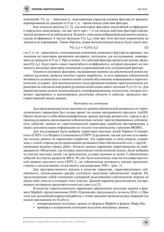 ПРОБЛЕМЫ НЕДРОПОЛЬЗОВАНИЯ №2, 2016 г.
20С е т е в о е п е р и о д и ч е с к о е н а у ч н о е и з д а н и е
изменений; F(t, t0) – зависимость, описывающая характер влияния фактора во времени,
нормированная на диапазон от 0 до 1; t0 – время начала действия фактора.
Как показали расчеты [1, 2], для некоторых факторов масштабный коэффициент
k определить невозможно, так как часто при t < t0 (до начала действия фактора) сейсми-
ческой активности не наблюдается. В связи с этим целесообразней видоизменить модель,
сделав коэффициент k частью функции 𝐹(𝑡, 𝑡0), сняв при этом жесткое ограничение на
диапазон ее нормировки. Таким образом, новая математическая модель будет иметь вид:
𝑃(𝑡, 𝑡0) = 𝑃0 𝑈(𝑡, 𝑡0) (2)
где U (t, t0)– зависимость, описывающая изменения влияющего фактора во времени, чьи
значения на некотором временном интервале, доступном для исследования, нормиро-
ваны на диапазон от 0 до 1. При условии, что действие фактора происходит разово, функ-
ция 𝑈(𝑡, 𝑡0) будет иметь смысл масштабного коэффициента, который указывает на зна-
чимость вносимых фактором изменений (сдерживающий или усиливающий фактор).
Одним из основных факторов, оказывающих влияние на сейсмический режим ка-
лийных рудников, является наличие горных выработок, то есть вариации сейсмической
активности должны быть в значительной степени обусловлены изменениями в горнотех-
нических условиях. Для математического моделирования влияния горнотехнических па-
раметров на сейсмический режим рудников необходимо найти значения P0 и U(t, t0). Для
параметризации модели использовались геоинформационные технологии, которые поз-
воляют картировать и анализировать различные объекты и события, проводить про-
странственный анализ данных.
Методика исследования
Для проведения расчетов зависимости уровня сейсмической активности от горно-
технических параметров был создан проект на основе программного продукта ArcGIS.
Проект включает в себя общегеографические данные (рельеф, речная сеть, города и др.),
границы рудников, расположение сейсмометров, каталог зарегистрированных сейсмиче-
ских событий, данные по горнотехническим параметрам отработки месторождения, а
также дополнительную информацию по геолого-тектоническому строению ВКМКС.
Для исследования была выбрана территория шахтных полей Первого Соликам-
ского (СКРУ-1) и Второго Соликамского (СКРУ-2) рудников, так как для них есть наибо-
лее полные данные по параметрам отработки. Эта территория, в свою очередь, ограни-
чена с одной стороны регистрационными возможностями сейсмической сети, с другой –
границами ведения горных работ. Отчасти данные параметры территориально не пере-
крываются. Областями, для которых выполнялся статистический анализ, были выбраны
те участки шахтных полей, где выполнялось условие наличия не менее 5 сейсмических
событий на участке радиусом 400 м. Из них были исключены участки на северо-восточ-
ной окраине шахтного поля СКРУ-2, где сейсмическая активность связана преимуще-
ственно с последствиями техногенного землетрясения 1995 г. (рис. 1).
Для пространственного анализа в качестве параметра, характеризующего сей-
смичность, использовались растры плотности выделения сейсмической энергии ES,
представляющие собой отношение суммарной выделившейся сейсмической энергии на
каком-либо участке к площади этого участка. Данный параметр рассчитывался для вре-
менных интервалов продолжительностью один год [3].
В качестве горнотехнических параметров применялись исходные данные в фор-
мате MapInfo, предоставленные ПАО «Уралкалий» (актуальность на июль 2014 г.). При
этом для дальнейшей корректной работы с этими данными проводился ряд операций (на
основе приложения ArcToolbox):
• конвертирование исходных данных из формата MapInfo в формат Shape-file;
• проверка и исправление геометрии исходных векторных данных;
 