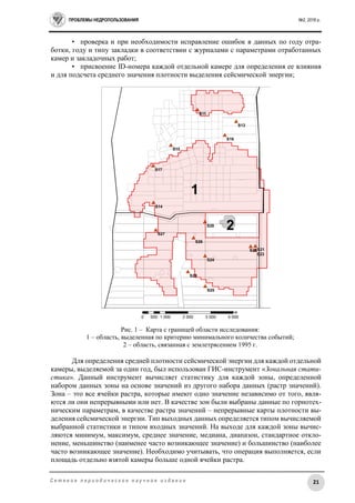 ПРОБЛЕМЫ НЕДРОПОЛЬЗОВАНИЯ №2, 2016 г.
21С е т е в о е п е р и о д и ч е с к о е н а у ч н о е и з д а н и е
• проверка и при необходимости исправление ошибок в данных по году отра-
ботки, году и типу закладки в соответствии с журналами с параметрами отработанных
камер и закладочных работ;
• присвоение ID-номера каждой отдельной камере для определения ее влияния
и для подсчета среднего значения плотности выделения сейсмической энергии;
Рис. 1 – Карта с границей области исследования:
1 – область, выделенная по критерию минимального количества событий;
2 – область, связанная с землетрясением 1995 г.
Для определения средней плотности сейсмической энергии для каждой отдельной
камеры, выделяемой за один год, был использован ГИС-инструмент «Зональная стати-
стика». Данный инструмент вычисляет статистику для каждой зоны, определенной
набором данных зоны на основе значений из другого набора данных (растр значений).
Зона – это все ячейки растра, которые имеют одно значение независимо от того, явля-
ются ли они непрерывными или нет. В качестве зон были выбраны данные по горнотех-
ническим параметрам, в качестве растра значений – непрерывные карты плотности вы-
деления сейсмической энергии. Тип выходных данных определяется типом вычисляемой
выбранной статистики и типом входных значений. На выходе для каждой зоны вычис-
ляются минимум, максимум, среднее значение, медиана, диапазон, стандартное откло-
нение, меньшинство (наименее часто возникающее значение) и большинство (наиболее
часто возникающее значение). Необходимо учитывать, что операция выполняется, если
площадь отдельно взятой камеры больше одной ячейки растра.
 