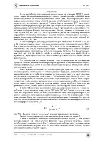 ПРОБЛЕМЫ НЕДРОПОЛЬЗОВАНИЯ №2, 2016 г.
22С е т е в о е п е р и о д и ч е с к о е н а у ч н о е и з д а н и е
Результаты
Схема разработки месторождения, используемая на рудниках ВКМКС, доста-
точно сложна. Основной особенностью подземного способа разработки ВКМКС явля-
ется необходимость сохранения водозащитной толщи (ВЗТ – водонепроницаемая пачка
пород, расположенная между кровлей верхнего отрабатываемого пласта и подошвой
первого снизу водоносного горизонта). Чтобы избежать нарушения ВЗТ, на рудниках
применяют камерную систему разработки, при которой вышележащая толща пород под-
держивается жесткими ленточными целиками. Параметры камерной системы разработки
весьма разнообразны. Ширина камер меняется от 16 м на участках с устойчивыми поро-
дами кровли до 3 м на участках со слабоустойчивой кровлей. Высота камер в основном
определяется мощностью вынимаемых пластов. Ширина междукамерных целиков, в
связи с широким разнообразием горно-геологических и горнотехнических условий, из-
меняется от 3 до 18 – 20 м.
В настоящее время добыча руды ведется на трех продуктивных пластах (КрII, АБ
и В), причем извлекаться может от одного до трех пластов в любых комбинациях. Пласт
В в разных частях месторождения может быть представлен как сильвинитом (Вс), так и
карналлитом (Вк). Так, на рудниках существует 11 вариантов разных сочетаний отраба-
тываемых пластов: однопластовая отработка по пластам (КрII, АБ, Вс и Вк), двухпласто-
вая (КрII+АБ, КрII+Вс, КрII+Вк, АБ+Вс и АБ+Вк) и трехпластовая (КрII+АБ+Вс и
КрII+АБ+Вк). При отработке нескольких пластов междукамерные целики имеют соосное
расположение.
Для уменьшения негативного влияния горного производства на окружающую
среду и в качестве дополнительной меры охраны рудников от затопления используется
закладка отработанных камер. В качестве закладочного материала используют в основ-
ном солевые отходы.
Такое огромное количество различных параметров приводит к тому, что невоз-
можно напрямую сопоставлять все горнотехнические параметры с микросейсмической
активностью. Для того чтобы попытаться различить влияние какого-то одного фактора,
необходимо изолировать его от остальных. Сейсмичность на калийных рудниках, как
показывает практика наблюдений, не связана с ведением текущих горных работ, но реа-
лизуется на отработанных участках позже, в течение нескольких лет. Поэтому главным
среди горнотехнических факторов является возраст горных выработок. Определив ха-
рактер его влияния, можно перейти к выявлению влияния других, менее значимых.
В работе [2] получены зависимости, описывающие влияние возраста горных вы-
работок с течением времени для рудников СКРУ-1 и СКРУ-2. Данные результаты пока-
зали, что возрастание микросейсмической активности происходит неравномерно и до-
стигает максимума через несколько десятков лет после отработки в зависимости от пла-
ста и рудника. После идет постепенное затухание сейсмического процесса. Для аппрок-
симации такого неравномерного поведения массива была использована формула, описы-
вающая графики ползучести [2]:
Ф(t)=
𝛿𝑡1−𝛼
(1 + 𝑒 𝜌−𝛽∙𝑡)
,
где Ф(t) – функции ползучести; δ, α, ρ, β – реологические параметры среды.
Результаты аппроксимаций этих зависимостей представлены на рис. 2.
В табл. 1 приведены параметры новой математической модели (2) для данного
фактора. Здесь (t – t0) – время действия фактора в годах, начиная с момента t0 – начала
отработки продуктивного пласта. При t < t0 (до начала отработки продуктивных пластов)
сейсмическая активность равна нулю. P0 имеет смысл максимального значения плотно-
сти выделения сейсмической энергии.
(2)
 
