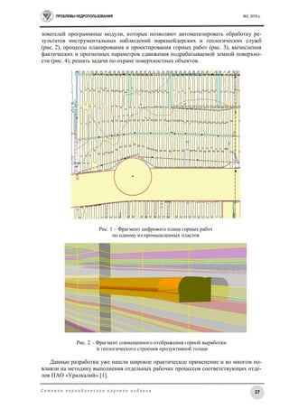 ПРОБЛЕМЫ НЕДРОПОЛЬЗОВАНИЯ №2, 2016 г.
27С е т е в о е п е р и о д и ч е с к о е н а у ч н о е и з д а н и е
зователей программные модули, которые позволяют автоматизировать обработку ре-
зультатов инструментальных наблюдений маркшейдерских и геологических служб
(рис. 2), процессы планирования и проектирования горных работ (рис. 3), вычисления
фактических и прогнозных параметров сдвижения подрабатываемой земной поверхно-
сти (рис. 4), решать задачи по охране поверхностных объектов.
Рис. 1 – Фрагмент цифрового плана горных работ
по одному из промышленных пластов
Рис. 2 – Фрагмент совмещенного отображения горной выработки
и геологического строения продуктивной толщи
Данные разработки уже нашли широкое практическое применение и во многом по-
влияли на методику выполнения отдельных рабочих процессов соответствующих отде-
лов ПАО «Уралкалий» [1].
 