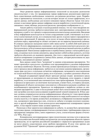 ПРОБЛЕМЫ НЕДРОПОЛЬЗОВАНИЯ №2, 2016 г.
29С е т е в о е п е р и о д и ч е с к о е н а у ч н о е и з д а н и е
Опыт развития горных информационных технологий за последние десятилетия
свидетельствует о том, что традиционная горная графическая документация перестает
быть единственным необходимым элементом для решения различных задач. Разрабо-
таны и применяются технологии, в состав которых входят не только графические, но и
другие данные, необходимые для полного описания горных объектов. Среди этих акту-
альных в настоящее время данных цифровые модели выработок и геологической среды,
связанные с ними таблицы, результаты расчетов, трехмерные изображения и т. д.
Анализ работы отдельных отделов рудников показал, что на этапе внедрения ин-
формационной системы требуется вовлечение всех заинтересованных сотрудников ин-
женерных служб в этот процесс и определенная исполнительская дисциплина. Вводимая
в базу информация используется не только сотрудниками служб, отвечающих за ее пол-
ноту и качественный состав, но и специалистами других отделов горного предприятия и
подрядных организаций. К примеру, если геолог не выдал объем примешанных при из-
влечении пород, маркшейдер не сможет составить акт на закрытие выемочной единицы.
В сложных процессах выпадение какого-либо звена влечет за собой сбой всей цепи со-
бытий. В итоге сформировалось понимание: для наступления конечного результата тре-
буется контроль за безусловным выполнением всей производственной цепочки по работе
с информацией. Накопленные графические и атрибутивные данные с начала работы руд-
ника, созданные на их основе документы, представляют собой особую ценность, поэтому
требуется обеспечить их надежное хранение. Для этого с определенной частотой произ-
водится копирование (сохраняются дампы) базы данных, которая расположена на двух
серверах, находящихся в разных зданиях.
База данных может быть "испорчена" и самими сотрудниками предприятия. Это
может произойти в результате случайного или преднамеренного удаления информации
или ввода ошибочных объектов. Поэтому должен производиться контроль технологиче-
ского процесса ввода информации, требуется ее системное администрирование, органи-
зация прав доступа к отдельным сегментам информации, возможность восстановления
не только всей базы из последнего дампа, но и отдельных, случайно удаленных объектов.
Каждый создаваемый горный объект проходит разные стадии жизненного цикла
от проектирования до окончания его эксплуатации. Например, если говорить о горной
выработке, то ее жизненный цикл начинается на этапе проектирования. В последующем,
в процессе ее проходки и до окончания эксплуатации, а может быть, и в период закладки,
информация об объекте интенсивно пополняется и обновляется разными службами гор-
нодобывающего предприятия. Храниться эта информация о выработке должна до лик-
видации предприятия, и даже в последующем может быть использована при планирова-
нии застройки или ином использовании подработанной земной поверхности. В базе дан-
ных должны сохраняться все релизы информационных объектов (от этапа проектирова-
ния до ликвидации). Съемки и замеры производятся по мере необходимости и на момент
оплаты налогов, в это время должна быть возможность отображения положения вырабо-
ток, заложенного пространства в них, отчетов по добыче и потерям полезного ископае-
мого и другой информации. Если используется многовариантное планирование горных
работ, то все версии планов также должны храниться.
Поскольку в базе хранится вся информация по добыче, то должна быть организована
подготовка данных для формирования отчетов в соответствии с требованиями отрасли и
предприятия (замерная книга, книга первичного учета, статистические формы отчетно-
сти 70Тп, 5Гр и др.).
Коммерческие интегрированные горно-геологические системы хотя и предостав-
ляют пользователям большой набор инструментов для моделирования объектов горного
производства, но по причине российской специфики и закрытости программных кодов
не могут решить существенную долю проблем предприятия. В силу этих причин для
рудников ПАО "Уралкалий" принято решение о разработке своей системы.
 