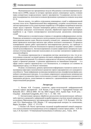 ПРОБЛЕМЫ НЕДРОПОЛЬЗОВАНИЯ №2, 2016 г.
31С е т е в о е п е р и о д и ч е с к о е н а у ч н о е и з д а н и е
Функционально все программные модули объединены в автоматизированные ра-
бочие места (АРМ), каждое из которых призвано решать инженерные задачи, стоящие
перед конкретным подразделением горного предприятия. Создаваемая система посто-
янно поддерживается, пополняется новыми функциями и развивается новыми модулями
[2, 3].
Нельзя сказать, что работа сотрудников инженерных служб в информационной
системе стала легче. Первоначальный ввод информации, создание геологических моде-
лей месторождения и сети существующих выработок в 3D графике потребовали немалых
затрат труда и времени. Текущие инженерные работы пополнились новыми видами –
построением локальных геологических моделей, обработкой пересечений трехмерных
выработок и др. Строго контролируется исполнительская дисциплина инженерных
служб.
Наблюдаются и положительные стороны от внедрения информационных систем.
Появилась возможность комплексного использования геологической информации в про-
цессе решения многих задач. Ведется полный и точный учет движения запасов, обосно-
ванно проводятся налоговые выплаты при добыче полезного ископаемого. В процессе
планирования горных работ выполняются многовариантные расчеты, что приводит к
лучшим решениям в областях безопасности процесса ведения горных работ и экономи-
ческой целесообразности. Автоматизированное создание графических материалов и раз-
личных отчетных форм позволяет использовать их в составе электронного графического
документооборота.
Но основное преимущество от внедрения системы заключается в том, что ее ис-
пользование позволяет на новый уровень поставить информационный ресурс, необходи-
мый для принятия решений. Его ценность определяется той ролью, которую информация
играет в принятии решения. А решения принимаются по важнейшим вопросам – и в
сфере самого горного производства и его безопасности, и в вопросах его влияния на
окружающую среду, и в области экономики.
В связи с изложенным, уровень применения информации становится одним из не-
маловажных факторов экономического развития горного предприятия и его конкуренто-
способности. Такая информация должна рассматриваться как специфическая форма цен-
нейшего материального ресурса. А в условиях современного динамически меняющегося
рынка сырья и усложнения горно-геологических условий эта информация становится не-
заменимым ресурсом, сопоставимым по важности с традиционными материальными и
энергетическими ресурсами.
Литература
1. Катаев А.В. Создание элементов горно-геологической информационной
системы горных предприятий / А.В. Катаев, С.Н. Кутовой // Tagungsband Energie und
Rohstoffe 2013 - IFM & DMV: XV Int. ISM Congress 2013, Aachen Sept. 16-20: proc. –
Сlausthal – Zellerfield:VerlagGrbh, 2013- Vol. 1. - С. 506 - 510.
2. Автоматизация процесса обработки результатов инструментальных наблюде-
ний и прогноз сдвижений и деформаций подрабатываемых участков земной поверхности
на рудниках Верхнекамского месторождения калийных солей / С.Н. Кутовой, А.В. Ка-
таев, П.А. Краснощёков, П.В. Шамин // IV международный конгресс по геомеханике,
Варна, Болгария. – 2010. - С. 371-378.
3. Катаев А.В. Расчет прогнозных оседаний подрабатываемой земной поверхно-
сти с использованием интеграционных сеток и цифровых планов горных работ / А.В. Ка-
таев, С.Н. Кутовой // VI International Geomechanics Conference: proc., Varna, 2014.
 